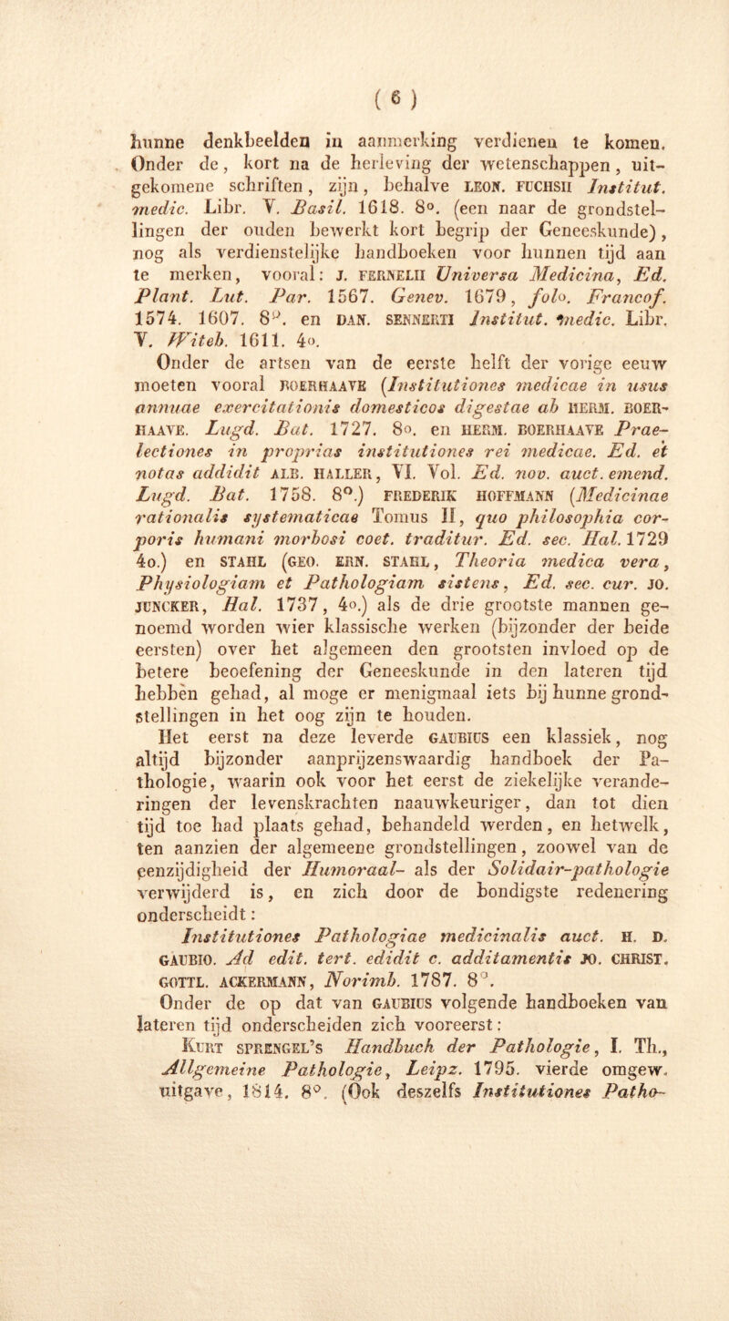 Kunne denkbeelden in aanmerking verdienen te komen. Onder de, kort na de herleving der wetenschappen , uit- gekomene schriften, zijn, behalve leon. fuchsii Institut, medic. Libr. V. Basil. 1618. 8°. (een naar de grondstel- lingen der ouden bewerkt kort begrip der Geneeskunde) , nog als verdienstelijke handboeken voor hunnen tijd aan te merken, vooral: J. fernelii Huiver sa Medicina, Ed. Plant. Lut. Par. 1567. Genev. 1679, folo. Francof. 1574. 1607. 8P. en dan. sennerti Institut, •medic. Libr, Y. IViteh. 1611. 4<>. Onder de artsen van de eerste helft der vorige eeuw moeten vooral roerhaave (Institutiones medicae in usus annuae exercitationis domesticos digestae ah HERM. BOER- haave. Lugd. Bat. 1727. 8o. en heem. boerhaave Prae- lectiones in proprias institutiones rei medicae. Ed. et notas addidit alr. halber, YI. Vol. Ed. nov. auct.emend. Lugd. Bat. 1758. 8°.) frederik hoffmann (.Medicinae rationalis systematicus Tomus II, quo philosophia cor- poris humani morhosi coet. traditur. Ed. sec. Hal. 1729 4o.) en stahl (geo. ern. stahl , Theoria medica vera, Physiologiam et Pathologiam sistens, Ed. sec. cur. JO. JUNCKER, Hal. 1737, 4o.) als de drie grootste mannen ge- noemd worden wier klassische werken (bijzonder der beide eersten) over het algemeen den grootsten invloed op de betere beoefening der Geneeskunde in den lateren tijd hebben gehad, al moge er menigmaal iets bij hunne grond- stellingen in het oog zijn te houden. Het eerst na deze leverde Gafrits een klassiek, nog altijd bijzonder aanprijzenswaardig handboek der Pa- thologie, waarin ook voor het eerst de ziekelijke verande- ringen der levenskrachten naauwkeuriger, dan tot dien tijd toe had plaats gehad, behandeld werden, en hetwelk, ten aanzien der algemeene grondstellingen, zoowel van de eenzijdigheid der Humoraal- als der Solidair-pathologie verwijderd is, en zich door de bondigste redenering onderscheidt: Institutiones Pathologiae medicinalis auct. H. D, GAUBIO. Ad edit. tert. edidit c. additamentis JO. CHRIST. gottl. ackermann, Norimh. 1787. 8°. Onder de op dat van gaubius volgende handboeken van lateren tijd onderscheiden zich vooreerst : Kurt sprengel’s Handbuch der Pathologie, ï. Th., Allgemeine Pathologie, Leipz. 1795. vierde omgew. uitgave, 1814. 8°. (Ook deszelfs Institutiones Pat ha-
