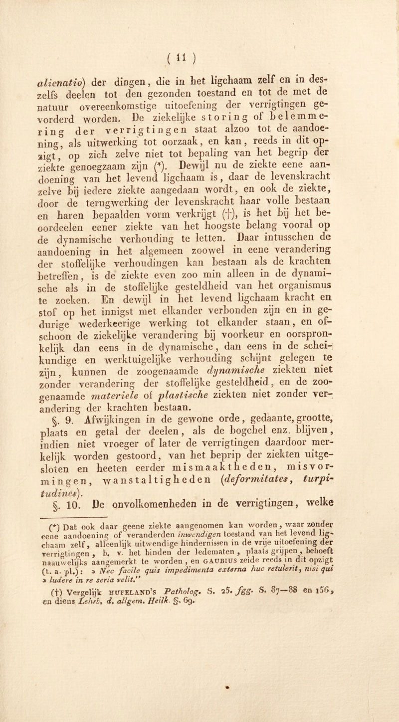 zelfs deelen tot den gezonden toestand en tot de met de natuur overeenkomstige uitoefening der verrigtingen ge- vorderd worden. De ziekelijke storing oi belemme- ring der verrigtingen staat alzoo tot de aandoe- ning, als uitwerking tot oorzaak, en kan, reeds in dit op- ligt , oj3 zich zelve niet tot bepaling van het begrip der ziekte genoegzaam zijn (*). Dewijl nu de ziekte eene aan- doening van het levend Iigchaam is, daar de levenskracht zelve bij iedere ziekte aangedaan wordt, en ook de ziekte, door de terugwerking der levenskracht haar volle bestaan en haren bepaalden vorm verkrijgt (f), is het bij het be- oordeel en eener ziekte van het hoogste belang vooral op de dynamische verhouding te letten. Daar intusschen.de aandoening in het algemeen zoowel in eene verandering der stoffelijke verhoudingen kan bestaan als de krachten betreffen, is de ziekte even zoo min alleen in de dynami- sche als in de stoffelijke gesteldheid van het Organismus te zoeken. En dewijl in bet levend Iigchaam kracht en stof op bet innigst met elkander verbonden zijn en in ge- durige wederkeerige werking tot elkander staan, en of- schoon de ziekelijke verandering bij voorkeur en oorspron- kelijk dan eens in de dynamische , dan eens in de schei- kundige en werktuigelijke verhouding schijnt gelegen te zijn, kunnen de zoogenaamde dynamische ziekten niet zonder verandering der stoffelijke gesteldheid, en de zoo- genaamde materiele of plastische ziekten niet zonder ver- andering der krachten bestaan. §. 9. Afwijkingen in de gewone orde, gedaante, grootte, plaats en getal der deelen, als de bogchel enz. blijven, indien niet vroeger of later de verrigtingen daardoor mer- kelijk worden gestoord, van het beprip der ziekten uitge- sloten en heeten eerder mismaaktheden, misvor- mingen, wanstaltigheden (deformitates, turpi- tudines). §. 10. De onvolkomenheden in de verrigtingen, welke (*) Dat ook daar geene ziekte aangenomen kan worden, waar zonder eene aandoening of veranderden inwendigen toestand van het levend lig- chaam zelf, alleenlijk uitwendige hindernissen in de vrije uitoefening der verriotingen , b. v- het binden der ledematen , plaats grijpen , behoeft naauwelijks aangemerkt te wordenden gaubius zeide reeds in dit opzigt (t. a. pi.) : » Nee facile quis impedimenta externa huc retulerit, msi qui » ludere in re sena veht.” (t) Vergelijk bufeland’s Patholog. S. 25. ,/gg’ S. 87—88 en i56, en diens Lehrb, dt allgern. Heillt. §. 69.