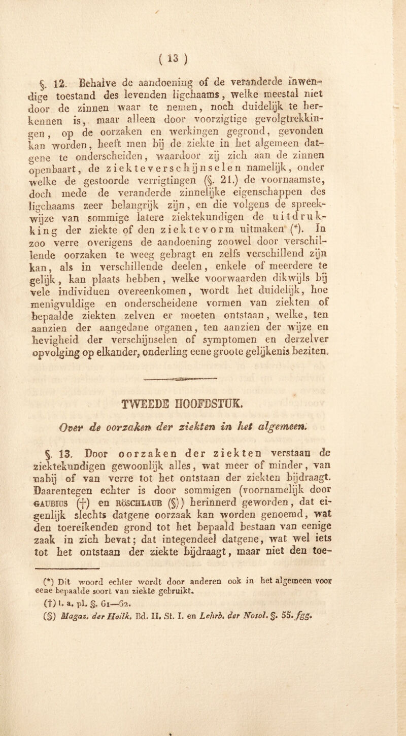 12. Behalve de aandoening of de veranderde inwen- dige toestand des levenden ligchaams, welke meestal niet door de zinnen waar te nemen, noch duidelijk te her- kennen is, maar alleen door voorzigtige gevolgtrekkin- gen , op de oorzaken en werkingen gegrond, gevonden kan worden, heeft men hij de ziekte in het algemeen dat- gene te onderscheiden, waardoor zij zich aan de zinnen openbaart, de ziekteverschijnselen namelijk, onder welke de gestoorde verrigtingen (§. 21.) de voornaamste, doch mede de veranderde zinnelijke eigenschappen des ligchaams zeer belangrijk zijn, en die volgens de spreek- wijze van sommige latere ziektekundigen de uitdruk- king der ziekte of den ziektevorm uitmaken (*). In zoo verre overigens de aandoening zoowel door verschil- lende oorzaken te weeg gebragt en zelfs verschillend zijn kan, als in verschillende deelen, enkele of meerdere te gelijk , kan plaats hebben, welke voorwaarden dikwijls bij vele individuen overeenkomen, wordt bet duidelijk, hoe menigvuldige en onderscheidene vormen van ziekten of bepaalde ziekten zelven er moeten ontstaan, welke, ten .aanzien der aangedane organen, ten aanzien der wijze en hevigheid der verschijnselen of symptomen en derzelver opvolging op elkander, onderling eene groote gelijkenis bezitem TWEEDE HOOFDSTUK. Over de oorzaken der ziekten in het algemeen. §. 13. Door oorzaken der ziekten verstaan de ziektekundigen gewoonlijk alles, wat meer of minder, van nabij of van verre tot het ontstaan der ziekten bijdraagt. Daarentegen echter is door sommigen (voornamelijk door gaubiüs (f) en Röschlaub (§)) herinnerd geworden, dat ei- genlijk slechts datgene oorzaak kan worden genoemd, wat den toereikenden grond tot het bepaald bestaan van eenige zaak in zich bevat; dat integendeel datgene, wat wel iets tot het ontstaan der ziekte bijdraagt, maar niet den toe- (*) Dit woord echter wordt door anderen ook in het algemeen voor eene bepaalde soort van ziekte gebruikt. (t) t» a. pl. g. Gi—02.