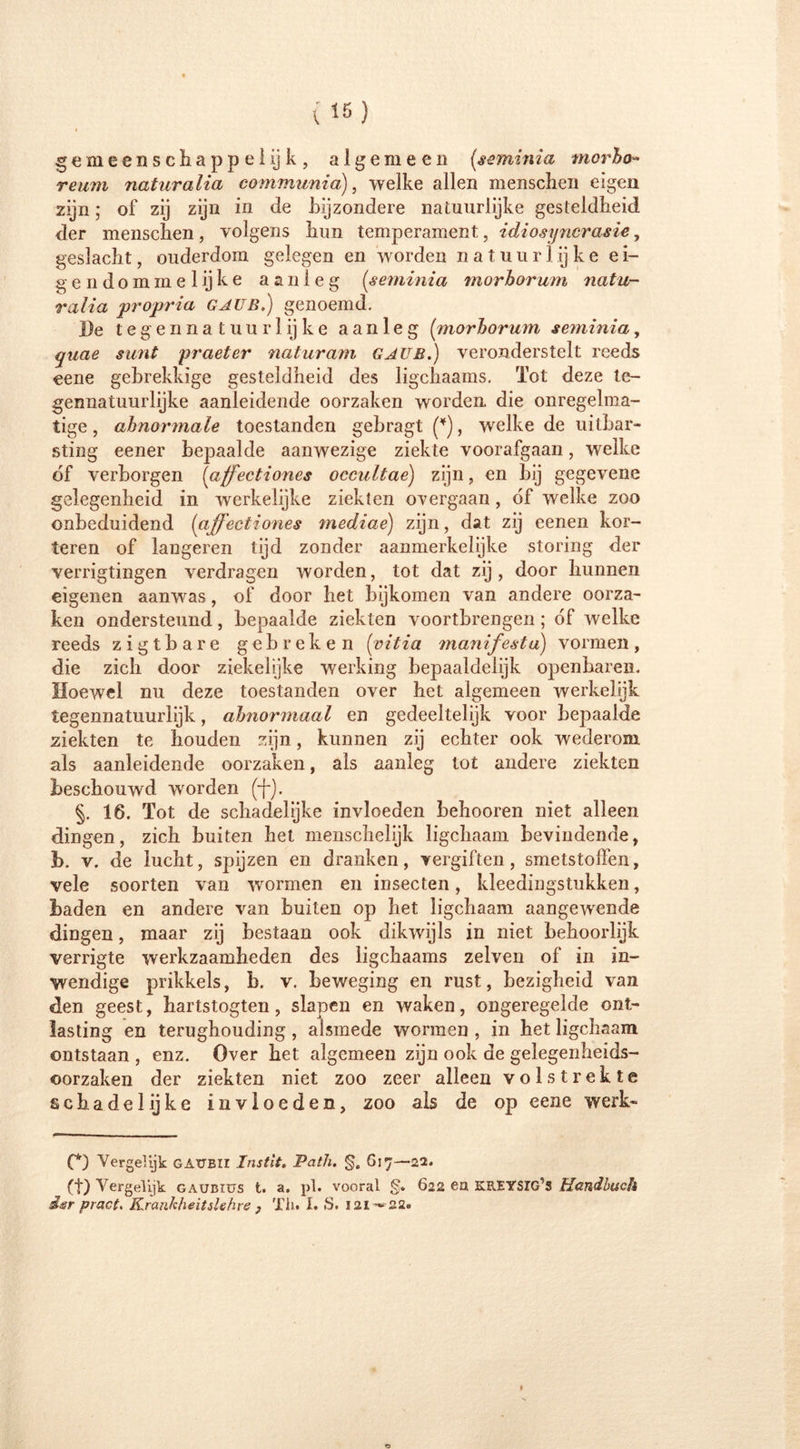 gemeenschappelijk, algemeen (<seminia mcrho» reum naturalia communia), welke allen mensclien eigen zijn; of zij zijn in de bijzondere natuurlijke gesteldheid der mensclien, volgens hun temperament, idiosyncrasie, geslacht, ouderdom gelegen en worden natuur 1 ij k e e i- gen domme lijke aanleg (seminia morhorum natu- ralia propria GAUB.) genoemd. l)e tegennatuurlijke aanleg {morhorum seminia, quae simt praeter naturam GAUB.) veronderstelt reeds eene gebrekkige gesteldheid des ligchaams. Tot deze te- gennatuurlijke aanleidende oorzaken worden die onregelma- tige , abnormale toestanden gebragt (*), welke de uitbar- sting eener bepaalde aanwezige ziekte voorafgaan, welke óf verborgen {affectiones occultae) zijn, en bij gegevene gelegenheid in werkelijke ziekten overgaan, óf welke zoo onbeduidend (affectiones mediae) zijn, dat zij eenen kor- toren of längeren tijd zonder aanmerkelijke storing der verrigtingen verdragen worden, tot dat zij, door hunnen eigenen aanwas, of door het bijkomen van andere oorza- ken ondersteund, bepaalde ziekten voortbrengen ; óf welke reeds zigtbare gebreken (■vitia manifesta) vormen, die zich door ziekelijke werking bepaaldelijk openbaren. Hoewel nu deze toestanden over het algemeen werkelijk tegennatuurlijk, abnormaal en gedeeltelijk voor bepaalde ziekten te houden zijn, kunnen zij echter ook wederom als aanleidende oorzaken, als aanleg tot andere ziekten beschouwd worden §. 16. Tot de schadelijke invloeden behooren niet alleen dingen, zich buiten het menschelijk ligchaam bevindende, b. v. de lucht, spijzen en dranken, vergiften, smetstoffen, vele soorten van wormen en insecten, kleedingstukken, baden en andere van buiten op het ligchaam aangewende dingen, maar zij bestaan ook dikwijls in niet behoorlijk verrigte werkzaamheden des ligchaams zelven of in in- wendige prikkels, b. v. beweging en rust, bezigheid van den geest, hartstogten, slapen en waken, ongeregelde ont- lasting en terughouding , alsmede wormen , in het ligchaam ontstaan , enz. Over het algemeen zijn ook de gelegenheids- oorzaken der ziekten niet zoo zeer alleen volstrekte schadelijke invloeden, zoo als de op eene werk- (*) Vergelijk GAUBII Instit. Path. §, 617—22. (t) Vergelijk gaubiüs t. a. pl. vooral §• 622 ea KREYSIG’S Handbuch S<sr pract. Krankheitslehre , Th. I. *$. 121^22.