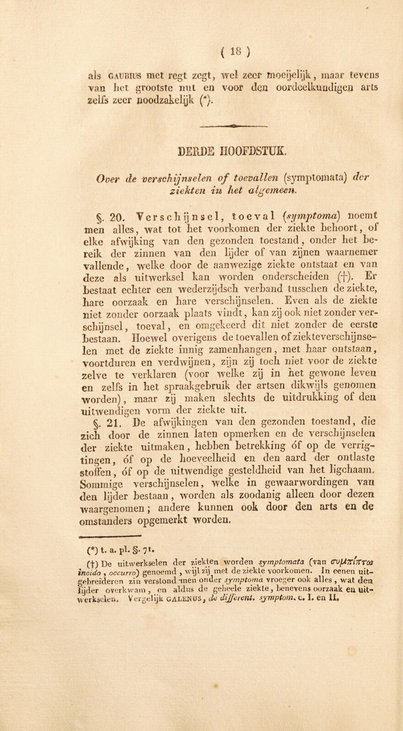 als GAUBius met regt zegt, wel zeor moeijelijk, maar tevens van het grootste nut en voor den oordcelktmdigen arts zelfs zeer noodzakelijk (*). DERDE HOOFDSTUK. O oer de verschijnselen of toevallen (symptomata) der ziekten iu het algemeen. §.20. Verschijnsel, toe val (symptoma) noemt men alles, wat tot het voorkomen der ziekte behoort, of elke afwijking van den gezonden toestand, onder het be- reik der zinnen van den lijder of van zijnen waarnemer vallende, welke door de aanwezige ziekte ontstaat en van deze als uitwerksel kan worden onderscheiden (f). Er bestaat echter een wederzijdsch verhand tusschen de ziekte, hare oorzaak en hare verschijnselen. Even als de ziekte niet zonder oorzaak plaats vindt, kan zij ook niet zonder ver- schijnsel, toeval, en omgekeerd dit niet zonder de eerste bestaan. Hoewel overigens de toevallen of ziekteverschijnse- len met de ziekte innig zamenhangen, met haar ontstaan, voortduren en verdwijnen, zijn zij toch niet voorde ziekte zelve te verklaren (voor welke zij in het gewone leven en zelfs in het spraakgebruik der artsen dikwijls genomen worden), maar zij maken slechts de uitdrukking of den uitwendigen vorm der ziekte uit. §. 21. De afwijkingen van den gezonden toestand, die zich door de zinnen laten opmerken en de verschijnselen der ziekte uitmaken, hebben betrekking óf op de verrig- tingen, óf op de hoeveelheid en den aard der ontlaste stoffen, óf op de uitwendige gesteldheid van het ligchaam. Sommige verschijnselen, welke in gewaarwordingen van den lijder bestaan , worden als zoodanig alleen door dezen waargenomen; andere kunnen ook door den arts en de omstanders opgemerkt worden. (*) t. a. pl. §.71. (f) De uitwerkselen der ziekten worden symptomata (van <TUfATTi7Trca incido , occurro') genoemd , wijl zij met de ziekte voorkomen. In eenen uit- gebreideren zin verslond -men onder symptoma vroeger ook alles , wat den lijder óverkwam, en aldus de geheele ziekte, benevens oorzaak ea uit- werkseien. Vergelijk galenos, cU different, symptom. c. I. en XX,
