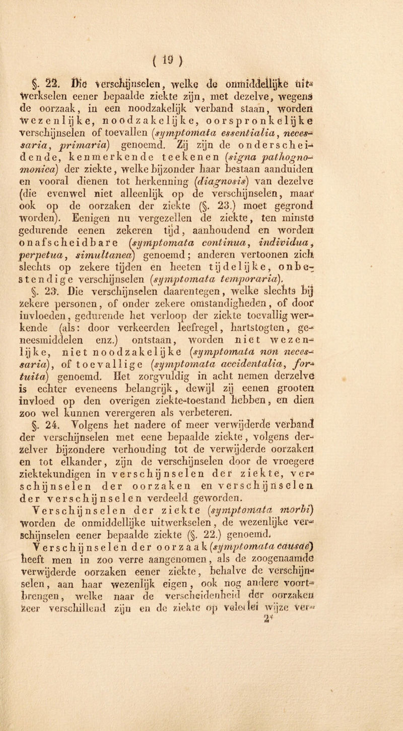 §. 22. Die verschijnselen, welkq de onmiddellijke tiit^ Werkselen eener bepaalde ziekte zijn, met dezelve, wegens de oorzaak, in een noodzakelijk verband staan, worden Wezenlijke, noodzakelijke, oorspronkelijke verschijnselen of toevallen (symptomata essentialia, neces- saria, primaria) genoemd. Zij zijn de onderschei-4 dende, kenmerkende teekenen (signa pathogno- monica) der ziekte, welke bijzonder haar bestaan aanduiden en vooral dienen tot herkenning (diagnosis) van dezelve (die evenwel niet alleenlijk op de verschijnselen, maar ook op de oorzaken der ziekte (§. 23.) moet gegrond worden). Eenigen nu vergezellen de ziekte, ten minste gedurende eenen zekeren tijd, aanhoudend en worden onafscheidbare (symptomata continua, individua, perpetua, simultanea) genoemd ; anderen vertoonen zich slechts op zekere tijden en heeten tijdelijke, onbe- stendige verschijnselen (symptomata temporarid). §. 23\ Die verschijnselen daarentegen, welke slechts bij zekere personen, of onder zekere omstandigheden, of door invloeden, gedurende het verloop der ziekte toevallig wer-4 kende (als: door verkeerden leefregel, hartstogten, ge^ neesmidclelen enz.) ontstaan, worden niet wezen- lijke, niet noodzakelijke (symptomata non neces-* saria), of toevallige (symptomata accidentalia, for* tuita) genoemd. Het zorgvuldig in acht nemen derzelve is echter eveneens belangrijk, dewijl zij eenen grooten invloed op den overigen ziekte-toestand hebben, en dien zoo wel kunnen verergeren als verbeteren. §. 24. Volgens het nadere of meer verwijderde verband der verschijnselen met eene bepaalde ziekte, volgens der- Zelver bijzondere verhouding tot de verwijderde oorzaken en tot elkander, zijn de verschijnselen door de vroegere* ziektekundigen in verschijnselen der ziekte, ver-3 schijnselen der oorzaken enverschijnselen. der verschijnselen verdeeld geworden. Verschijnselen der ziekte (symptomata morbi) worden de onmiddellijke uitwerkselen, de wezenlijke ver*» schijnselen eener bepaalde ziekte (§. 22.) genoemd. Verschijnselen der oorzaak (symptomata cäusäe') heeft men in zoo verre aangenomen, als de zoogenaamde verwijderde oorzaken eener ziekte, behalve de verschijn» seien, aan haar wezenlijk eigen, ook nog andere vóórt- brengen, welke naar de verscheidenheid der oorzaken Zeer verschillend zijn en de ziekte op vele* (ei wijze ver« \ t