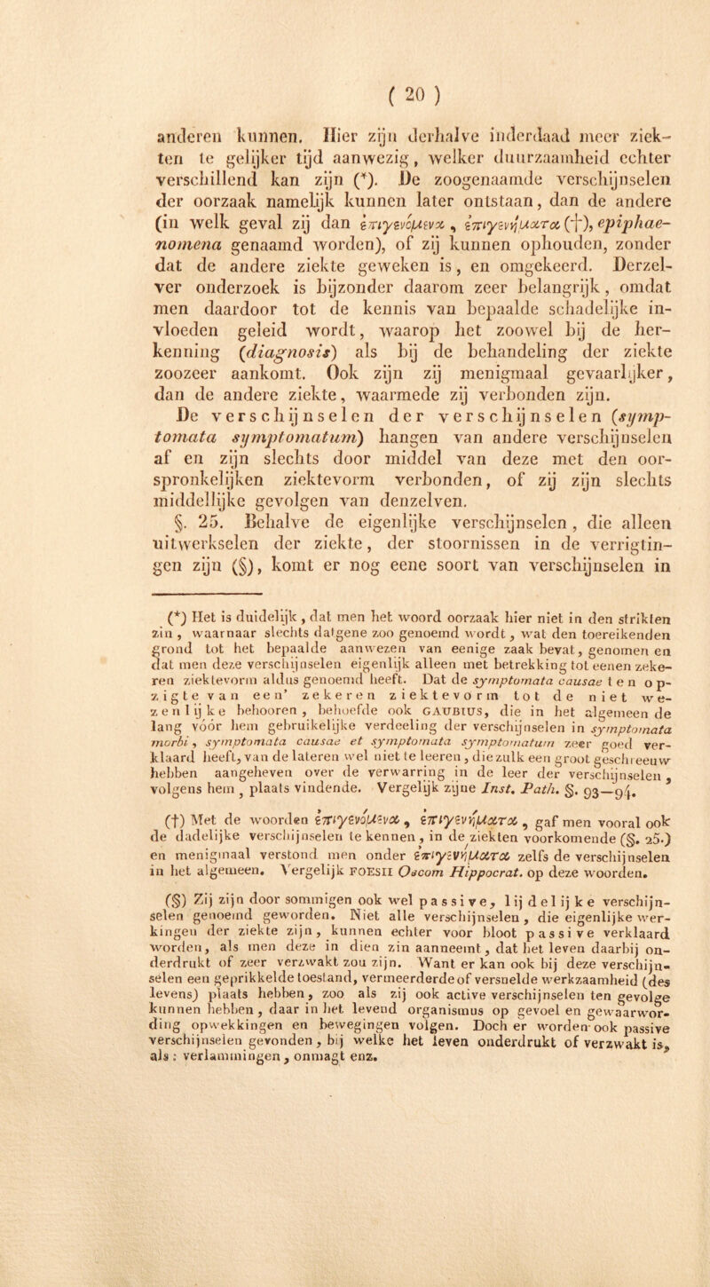 anderen kunnen. Hier zijn derhalve inderdaad meer ziek- ten le gelijker tijd aanwezig, welker duurzaamheid echter verschillend kan zijn (* * * (§)). De zoogenaamde verschijnselen der oorzaak namelijk kunnen later ontstaan, dan de andere (in welk geval zij dan imy&ofAtvx, i7tiyzvyuoLToc,(Wepiphae- nomena genaamd worden), of zij kunnen ophouden, zonder dat de andere ziekte geweken is, en omgekeerd. Dcrzel- ver onderzoek is bijzonder daarom zeer belangrijk, omdat men daardoor tot de kennis van bepaalde schadelijke in- vloeden geleid wordt, waarop het zoowel bij de her- kenning (tdiagnosis) als hij de behandeling der ziekte zoozeer aankomt. Ook zijn zij menigmaal gevaarlyker, dan de andere ziekte, waarmede zij verbonden zijn. l)c verschijnselen der verschijnselen (gymp- tomata sympt omat urn) hangen van andere verschijnselen af en zijn slechts door middel van deze met den oor- spronkelijken ziektevorm verbonden, of zij zijn slechts middellijke gevolgen van denzelven. §. 25. Behalve de eigenlijke verschijnselen , die alleen uitwerkselen der ziekte, der stoornissen in de verrigtin- gen zijn (§), komt er nog eene soort van verschijnselen in (*) Het is duidelijk, dat men liet woord oorzaak hier niet in den strikten zin , waarnaar slechts datgene zoo genoemd wordt, wat den toereikenden grond tot het bepaalde aan wezen van eenige zaak bevat, genomen en dat men deze verschijnselen eigenlijk alleen met betrekking tot eenen zeke- ren ziektevorm aldus genoemd heeft. Dat de symptomata causae ten op- zigte van een’ zekeren ziektevorm tot de niet we- zenlijke bebooren , behoefde ook gaubius, die in het algemeen de lang vóór hem gebruikelijke verdeeling der verschijnselen in symptomata morbi, symptomata causae et symptomata symptomatum zeer goed ver- klaard beeft, van de lateren wel niet te leeren, diezulk een groot geschreeuw hebben aangeheven over de verwarring in de leer der verschijnselen, volgens hem ? plaats vindende. Vergelijk zijne Inst. JPath. §. 93—94, (t) Met de woorden €7riytvofAevM 9 iTnyevv'uxrx , gaf men vooral ook de dadelijke verschijnselen le kennen, in de ziekten voorkomende (§. s5.) en menigmaal verstond men onder i^iycVYiUXTcC zelfs de verschijnselen in het algemeen. Vergelijk foesii Oecom Hippocrat. op deze woorden. (§) 7Ä] zijn door sommigen ook wel p a s s i v e , lijdelijke verschijn- selen genoemd geworden, INiet alle verschijnselen, die eigenlijke wer- kingen der ziekte zijn, kunnen echter voor bloot passive verklaard worden, als men deze in dien zin aanneeint, dat het leven daarbij on- derdrukt of zeer verzwakt zou zijn. Want er kan ook bij deze verschijn- selen een geprikkelde toestand, vermeerderde of versnelde werkzaamheid (des levens) plaats hebben, zoo als zij ook active verschijnselen ten gevolge kunnen hebben , daar in het levend Organismus op gevoel en gewaarwor- ding opwekkingen en bewegingen volgen. Doch er worden-ook passive verschijnselen gevonden, bij welke het leven onderdrukt of verzwakt is, als : verlammingen, onmagt enz.