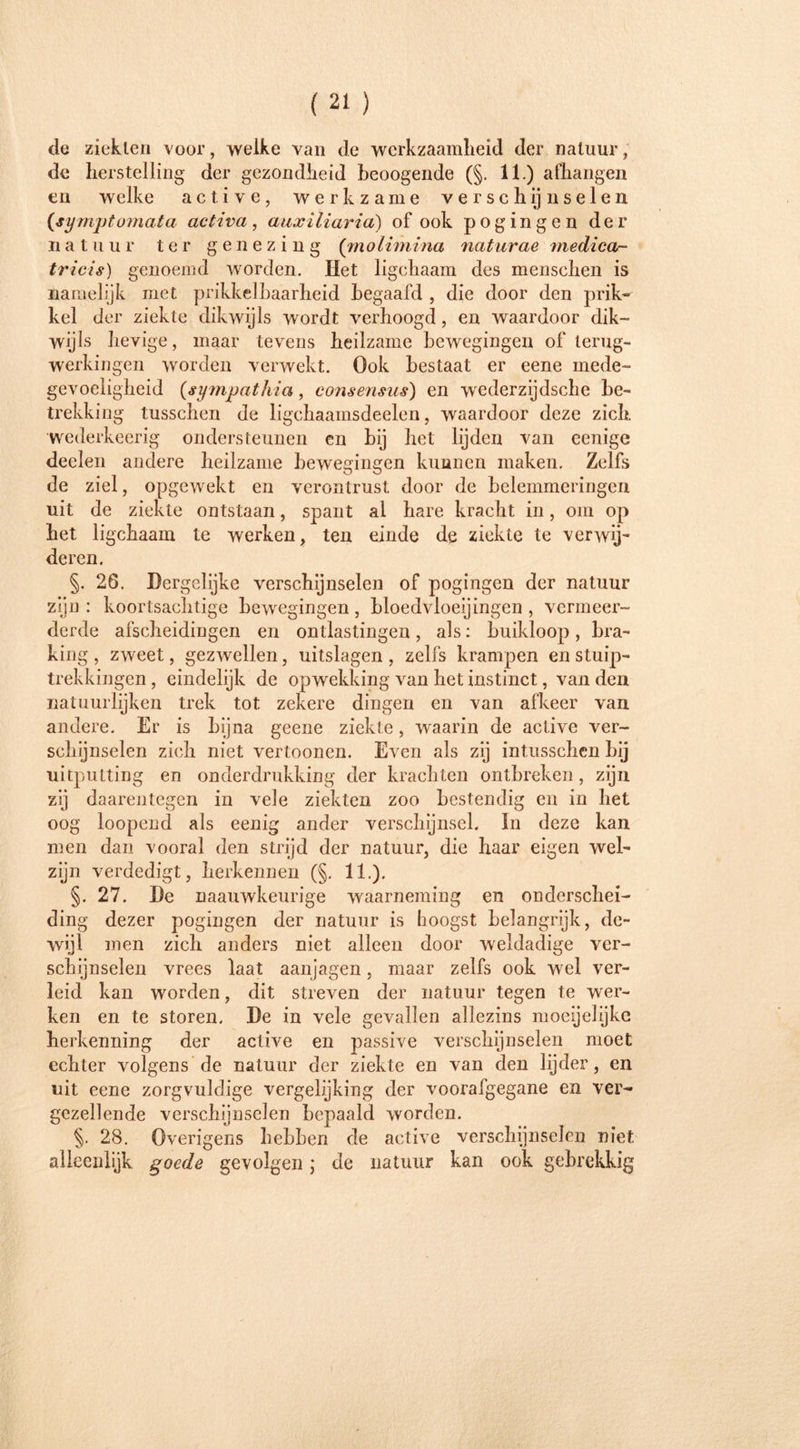 de ziekten voor, welke van de werkzaamheid der natuur, de herstelling der gezondheid heoogende (§. 11.) afhangen en welke a c t i v e, werkzame verschijnselen (symptumata activa, auxiliaria) of ook pogingen der natuur ter genezing (molimina naturae medica- tricis) genoemd worden. Het ligchaam des mensclien is namelijk met prikkelbaarheid begaafd , die door den prik- kel der ziekte dikwijls wordt verhoogd, en waardoor dik- wijls hevige, maar tevens heilzame bewegingen of terug- werkingen worden verwekt. Ook bestaat er eene mede- gevoeligheid (sympathia, consensus) en wederzijdsche be- trekking tusschen de ligchaamsdeelen, waardoor deze zich wederkeerig ondersteunen en bij het lijden van eenige deelen andere heilzame bewegingen kunnen maken. Zelfs de ziel, opgewekt en verontrust door de belemmeringen uit de ziekte ontstaan, spant al hare kracht in, om op het ligchaam te werken, ten einde de ziekte te verwijd deren. §. 26. Dergelijke verschijnselen of pogingen der natuur zijn : koortsachtige bewegingen, bloedvloeiingen , vermeer- derde afscheidingen en ontlastingen , als: buikloop , bra- king , zweet, gezwellen, uitslagen, zelfs krampen en stuip- trekkingen , eindelijk de opwekking van het instinct, van den natuurlijken trek tot zekere dingen en van afkeer van andere. Er is bijna geene ziekte, waarin de active ver- schijnselen zich niet vertoonen. Even als zij intusschen bij uitputting en onderdrukking der krachten ontbreken, zijn zij daarentegen in vele ziekten zoo bestendig en in het oog loopend als eenig ander verschijnsel. In deze kan men dan vooral den strijd der natuur, die haar eigen wel- zijn verdedigt, herkennen (§. 11.). §. 27. De naauwkeurige -waarneming en onderschei- ding dezer pogingen der natuur is hoogst belangrijk, de- wijl men zich anders niet alleen door weldadige ver- schijnselen vrees laat aanjagen, maar zelfs ook wel ver- leid kan worden, dit streven der natuur tegen te wer- ken en te storen. De in vele gevallen allezins moeijelijke herkenning der active en passive verschijnselen moet echter volgens de natuur der ziekte en van den lijder, en uit eene zorgvuldige vergelijking der voorafgegane en ver- gezellende verschijnselen bepaald worden. §. 28. Overigens hebben de active verschijnselen niet alleenlijk goede gevolgen; de natuur kan ook gebrekkig