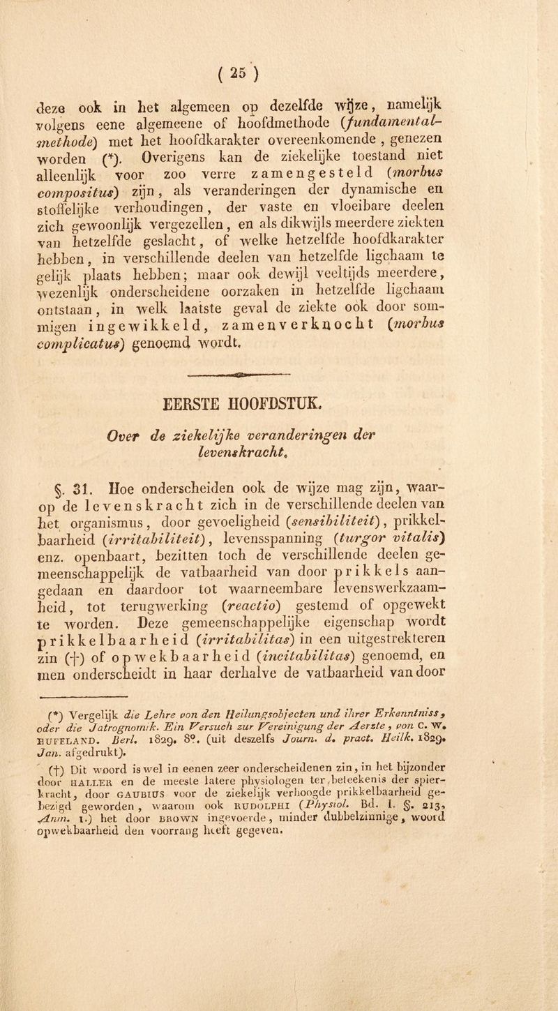 deze ook in het algemeen op dezelfde wijze, namelijk volgens eene algemeene of hoofdmethode {fundamental- methode) met het hoofdkarakter overeenkomende , genezen worden (*). Overigens kan de ziekelijke toestand niet alleenlijk voor zoo verre zamengesteld (morbus compositus) zijn, als veranderingen der dynamische en stoffelijke verhoudingen, der vaste en vloeibare deelen zich gewoonlijk vergezellen , en als dikwijls meerdere ziekten van hetzelfde geslacht, of welke hetzelfde hooldkarakter hebben, in verschillende deelen van hetzelfde ligchaam te gelijk plaats hebben; maar ook dewijl veeltijds meerdere, Wezenlijk onderscheidene oorzaken in hetzelfde ligchaam ontstaan, in welk laatste geval de ziekte ook door som- migen ingewikkeld, zamenverkuocht (morbus complicatus) genoemd wordt. EERSTE HOOFDSTUK, Over de ziekelijke veranderingen der levenskracht« §. 31. Hoe onderscheiden ook de wijze mag zijn, waar- op de levenskracht zich in de verschillende deelen van het Organismus , door gevoeligheid (sensibiliteit), prikkel- baarheid (irritabiliteit), levensspanning (turgor vitalis) enz. openbaart, bezitten toch de verschillende deelen ge- meenschappelijk de vatbaarheid van door prikkels aan- gedaan en daardoor tot waarneembare levenswerkzaam- heid , tot terugwerking (reactio) gestemd of opgewekt te worden. Deze gemeenschappelijke eigenschap wordt prikkelbaarheid (irritabilitas) in een uitgestrekteren zin (j-) of opwekbaarheid (incitabilitas) genoemd, en men onderscheidt in haar derhalve de vatbaarheid vandoor (*) Vergelijk die Lehre von den Heilungsobjecten und ihrer Erkenntniss9 oder die Jatrognomik. Ein Versuch zur Vereinigung der Aerzte , von C. W. HUFELAND. ßerl. 1829. 8?. (uit deszelfs Journ. d. pract. Heilte. 1829. Jan. afgedrukt). (t) Dit woord is wel in eenen zeer onderscheidenen zin, in het bijzonder door HALLER en de meeste latere physiologen ter ,beleekenis der spier- kracht, door GAUüiUS voor de ziekehjk verhoogde prikkelbaarheid ge- bezigd geworden, waarom ook rudolphi (Physiol. Bd. I. 213-. An/n. i.) het door BiiowN ingevoerde, minder dubbelzinnige, woord opwekbaarheid den voorrang heeft gegeven.
