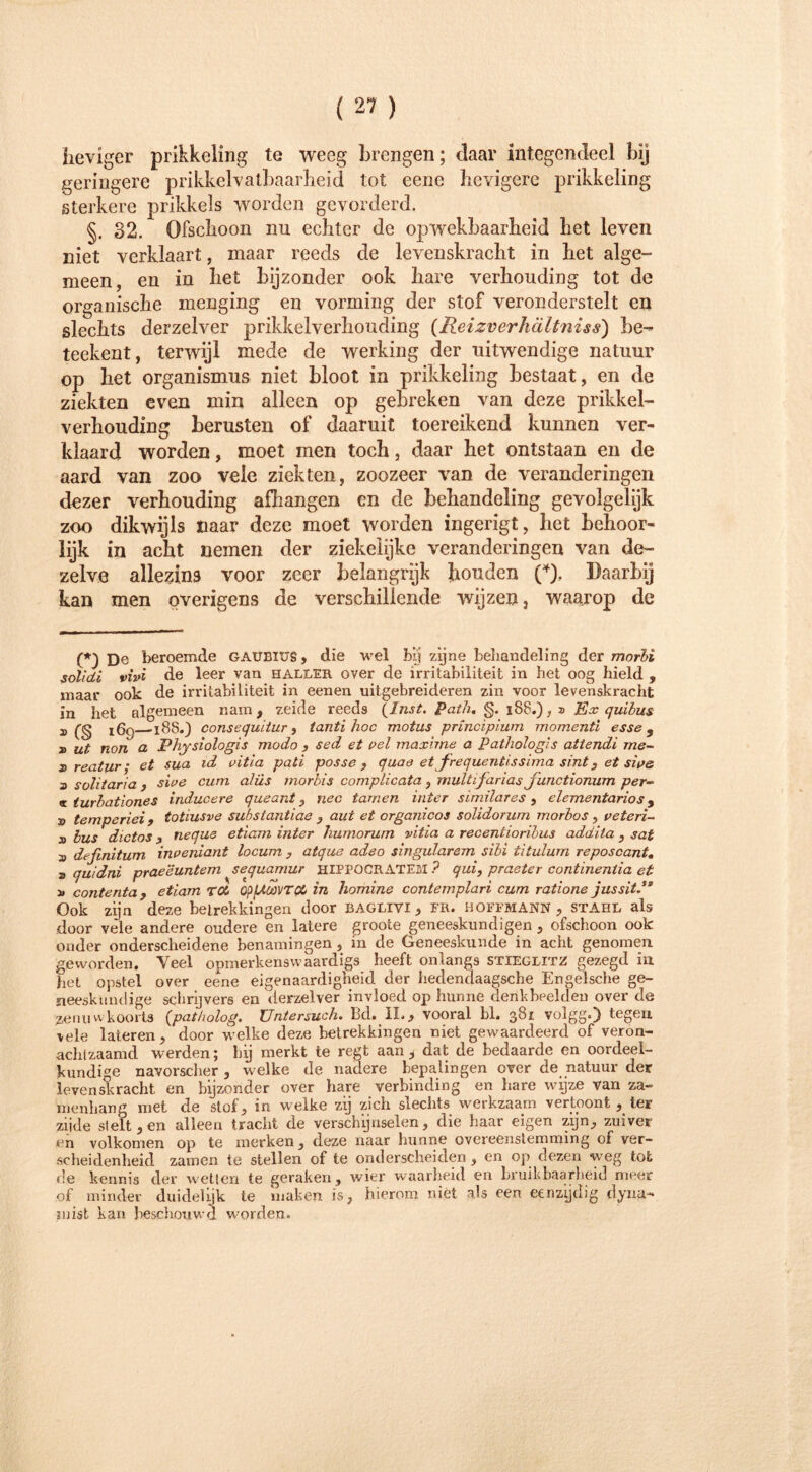 heviger prikkeling te weeg brengen; daar integendeel bij geringere prikkelvatbaarheid tot eene hevigere prikkeling sterkere prikkels worden gevorderd. §. 32. Ofschoon nu echter de opwekbaarheid het leven niet verklaart , maar reeds de levenskracht in het alge- meen, en in het bijzonder ook hare verhouding tot de organische menging en vorming der stof veronderstelt en slechts derzelver prikkelverhouding (Reizverhältniss) be- teekent, terwijl mede de werking der uitwendige natuur op het Organismus niet bloot in prikkeling bestaat, en de ziekten even min alleen op gebreken van deze prikkel- verhouding berusten of daaruit toereikend kunnen ver- klaard worden, moet men toch, daar het ontstaan en de aard van zoo vele ziekten, zoozeer van de veranderingen dezer verhouding afhangen en de behandeling gevolgelijk zoo dikwijls naar deze moet worden ingerigt, het behoor- lijk in acht nemen der ziekelijke veranderingen van de- zelve allezins voor zeer belangrijk houden (*). Daarbij kan men overigens de verschillende wijzen, waarop de (*) De beroemde GAUEIXJS, die wel bij zijne behandeling der morbi solidi vivi de leer van haller over de irritabiliteit in het oog hield , maar ook de irritabiliteit in eenen uitgebreideren zin voor levenskracht in het algemeen nam , zeide reeds \lnst. Path, §. 188.), » Ex quibus 3, Cg 160 18S.) consequitur , tanti hoe motus principium momenti esse 9 3> ut non cl Physiologis modo , sed et pel maxime a Pathologls attendi me- 2> reatur • et sua id pitia pati posse , quae et frequentissima sint , et sip& a solitaria , sive cum alüs morbis complicata , multijarias junctionum per- « turbationes inducere queant, nee tarnen inter similares , elementarios 9 v temperiei 9 toüusve subslantiae , aut et organicos solidorum morbos , eeteri- 3) bus dictos 3 neque etiam inter liumorurn vitia a recentiorilus addita , sat » definitum inpeniant locum , atque adeo singulärem sibi titulum reposcant, a quidni praeëuntem sequamur HIPPOCRATEM ? qui, praeter continentia et 3» contenta , etiam Tö4 QpfAtaVTQL in homine contemplari cum ratione jussit Ook zijn deze betrekkingen door baglivi , fr. hoffmann , stahl als door vele andere oudere en latere groote geneeskundigen , ofschoon ook onder onderscheidene benamingen, in de Geneeskunde in acht genomen geworden. Veel opmerkensvvaardigs heeft onlangs Stieglitz gezegd in het opstel over eene eigenaardigheid der hedendaagsche Engelsche ge- neeskundige schrijvers en derzelver invloed op hunne denkbeelden over de zenuwkoorts {patbolog. Untersuch. Bd. IL, vooral bl. 381 volgg.) tegen vele lateren, door welke deze betrekkingen niet gewaardeerd of veron- achlzaamd werden; hij merkt te regt aan , dat de bedaarde en oordeel- kundige navorscher , welke de nadere bepalingen over de natuur der levenskracht en bijzonder over hare verbinding en hare wijze van za- menhang met de stof, in welke zij zich slechts werkzaam vertoont , ter zijde stelt, en alleen tracht de verschijnselen, die haar eigen zijn, zuiver en volkomen op te merken, deze naar hunne overeenstemming of ver- scheidenheid zamen te stellen of te onderscheiden, en op dezen weg tot de kennis der wetten te geraken, wier waarheid en bruikbaarheid meer of minder duidelijk te maken is, hierom niet als een eenzijdig dyna- suist kan beschouwd worden.