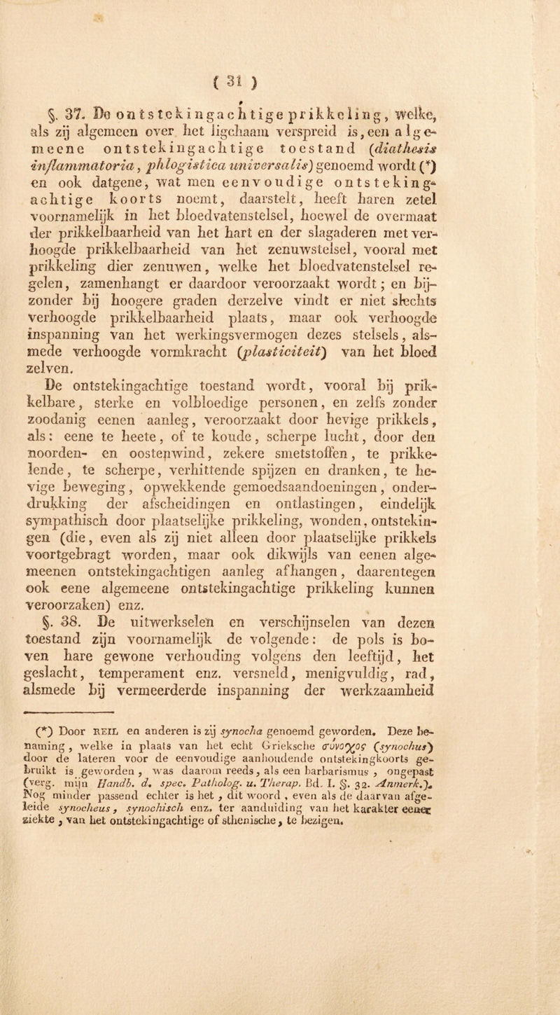 P §. 37. Boofttstekingachtigeprikkeliug, welke, als zij algemeen over het iigchaam verspreid is, een a 1 g e~ meene ontsteking achtige toestand (diathesis inflammatoria, phlogistica universalia) genoemd wordt (*) en ook datgene, wat men eenvoudige ontsteking** achtige koorts noemt, daarstelt, heeft haren zetel voornamelijk in het bloedvatenstelsel, hoewel de overmaat der prikkelbaarheid van het hart en der slagaderen met ver- hoogde prikkelbaarheid van het zenuwstelsel, vooral met prikkeling dier zenuwen, welke het bloedvatenstelsel re- gelen , zamenhangt er daardoor veroorzaakt wordt; en bij- zonder bij boogere graden dcrzelve vindt er niet slechts verhoogde prikkelbaarheid plaats, maar ook verhoogde inspanning van het werkingsvermogen dezes stelsels, als- mede verhoogde vormkracht {plasticiteit) van het bloed zelven. De ontstekingachtige toestand wordt, vooral hij prik- kelbare , sterke en volbloedige personen, en zelfs zonder zoodanig eenen aanleg, veroorzaakt door hevige prikkels, als: eene te heete, of te koude, scherpe lucht, door den noorden- en oostenwind, zekere smetstoffen, te prikke- lende, te scherpe, verhittende spijzen en dranken, te he- vige beweging, opwekkende gemoedsaandoeningen , onder- drukking der afscheidingen en ontlastingen, eindelijk sympathisch door plaatselijke prikkeling, wonden, ontstekin- gen (die, even als zij niet alleen door plaatselijke prikkels voortgehragt worden, maar ook dikwijls van eenen alge- meenen ontstekingachtigen aanleg afhangen, daarentegen ook eene algemeene ontstekingachtige prikkeling kunnen veroorzaken) enz. §. 38. De uitwerkselen en verschijnselen van dezen toestand zijn voornamelijk de volgende: de pols is ho- ven hare gewone verhouding volgens den leeftijd, het geslacht, temperament enz. versneld, menigvuldig, rad, alsmede hij vermeerderde inspanning der werkzaamheid (*) Door REIL ea anderen is zij synocha genoemd geworden. Deze be- naming , welke in plaats van het echt Grieksche tfovoyog (synochus) door de lateren voor de eenvoudige aanhoudende ontstekingkoorts ge- bruikt is geworden, was daarom reeds, als een barbarismus , ongepast (verg. mijn Handb. d. spec. Pal/iolog. u. Therap. ßd, I. §. 32. ^nmerk Nog minder passend echter is het , dit woord , even als de daarvan afge- leide synocheus, synochisch enz. ter aanduiding van het karakter eenec Kiekte , van het ontstekingachtige of ätherische , te bezigen. «I*.