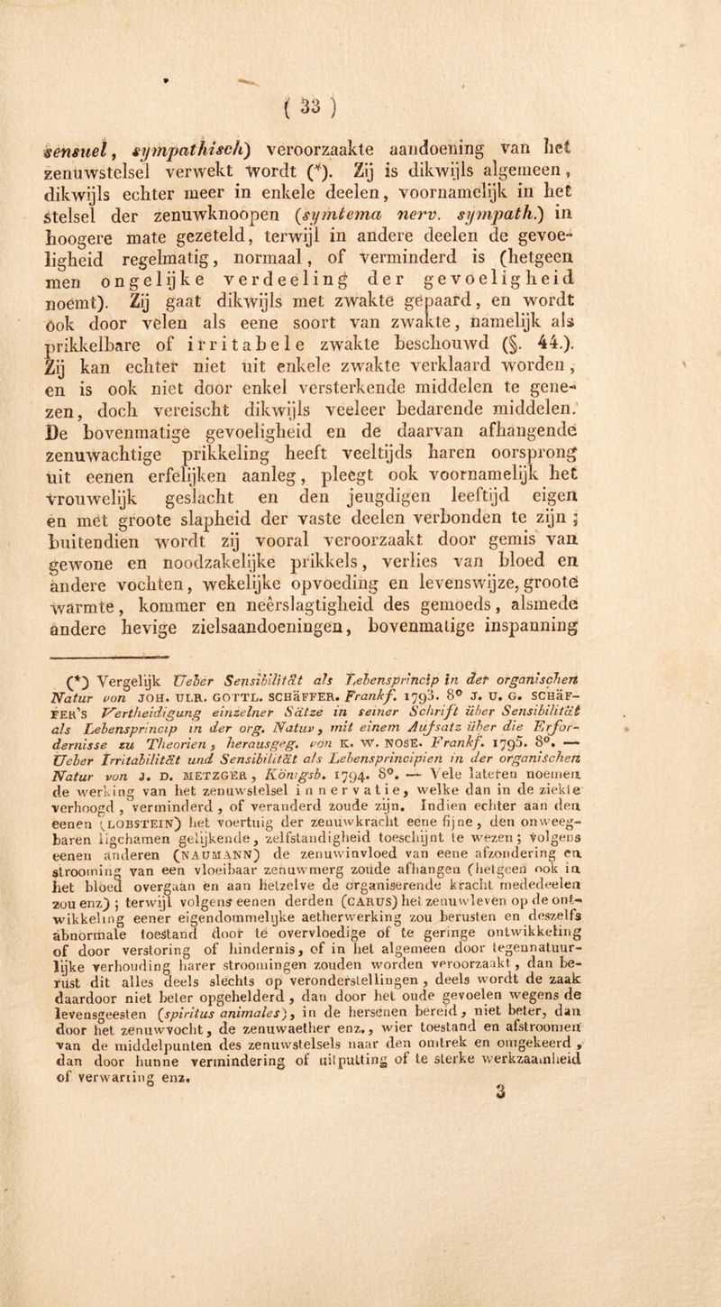 sènmel, sympathisch) veroorzaakte aandoening van het zenuwstelsel verwekt Wordt (*). Zij is dikwijls algemeen, dikwijls echter meer in enkele deelen, voornamelijk in het Stelsel der zenuwknoopen (symtema nerv. sympath.) in hoogere mate gezeteld, terwijl in andere deelen de gevoe- ligheid regelmatig, normaal , of verminderd is (hetgeen men ongel ij k e verdeeling der gevoeligheid noemt). Zij gaat dikwijls met zwakte gepaard, en wordt Ook door velen als eene soort van zwakte, namelijk als prikkelbare of irritabele zwakte beschouwd (§. 44.). Zij kan echter niet uit enkele zwakte verklaard worden, en is ook niet door enkel versterkende middelen te gene- zen, doch vereischt dikwijls veeleer bedarende middelen. De bovenmatige gevoeligheid en de daarvan afhangende zenuwachtige prikkeling heeft veeltijds haren oorsprong uit eenen erfelijken aanleg, pleegt ook voornamelijk het vrouwelijk geslacht en den jeugdigen leeftijd eigen en met groote slapheid der vaste deelen verbonden te zijn ; buitendien wordt zij vooral veroorzaakt door gemis van gewone en noodzakelijke prikkels, verlies van bloed en andere vochten, wekelijke opvoeding en levenswijze, grootö warmte, kommer en neêrslagtigheid des gemoeds, alsmede andere hevige zielsaandoeningen, bovenmatige inspanning (*) Vergelijk Veler Sensibilität als Lebensprindp in der organischen Natur von JOH. TJI.R. GOTTL. SCHaFFER. Frankf. 179a. 8° J. U. G. SCHaF- FEr’s E'ertheidigung einzelner Satze in seiner Schrift über Sensibilität als Lebensprincip in der org. Natur , mit einem Aufsatz über die Erfor- dernisse zu Theorien , herausgeg. von K. W. NOSE. Erankf. 179^’ Ueler Irritabilität und Sensibilität a/s Lebensprincipien in der organischen Natur von J. D. metzger, Kömgsb. 1794. 8°. — Vele latefen noemen de werking van het zenuwstelsel in ner vatie, welke dan in de ziekte verhoogd/verminderd , of veranderd zoude zijn. Indien echter aan den eenen '^lobstein) het voertuig der zenuwkracht eene fijne, den onweeg- baren iigchamen gelijkende, zelfstandigheid toeschijnt ie wezen; volgens eenen anderen (naümann) de zenuwinvloed van eene afzondering en strooming van een vloeibaar zenuwmerg zoude afhangen (hetgeen ook in het bloed overgaän en aan hetzelve de organiserende kracht rnededeelen zou enz_) ; terwijl volgens eenen derden (carus) het zenuwleven op de ont- wikkeling eener eigendommehjke aetherwerking zou berusten en deszetfs abnormale toestand door te overvloedige of te geringe ontwikkeling of door verstoring of hindernis, of in liet algemeen door tegennatuur- l'yke verhouding harer stroomingen zouden worden veroorzaakt , dan be- rust dit alles deels slechts op veronderstellingen , deels wordt de zaak daardoor niet heter opgehelderd , dan door het oude gevoelen wegens de levensgeesten [spiritus animales), in de hersenen bereid, niet beter, dan door tiet zenuwvocht, de zenuwaether enz., wier toestand en afstroomen van de middelpunten des zenuwstelsels naar den omtrek en omgekeerd , dan door hunne vermindering of uitputting of te sterke werkzaamheid of verwaning enz. 3