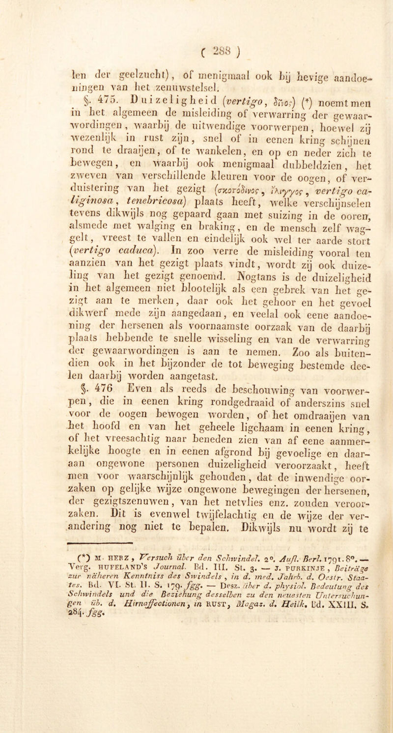 len der geelzucht), of menigmaal ook hij hevige aandoe- ningen van liet zenuwstelsel. §• 475. Duizeligheid (vertigo, £rVor) (*) noemt men in het algemeen de misleiding oi verwarring der gewaar- wordingen , waarbij de uitwendige voorwerpen, hoewel zij wezenlijk in rust zijn, snel ol in eenen kring schijnen rond te draaijen, of te wankelen, en op en neder zich te bewegen, en waarbij ook menigmaal dubbeldzien, het zweven van verschillende kleuren voor de oogen, of ver- duistering van het gezigt (rxorohvos' 9 Wlyyog , vertigo ca~ hgitiosa, tenehricosa) plaats heeft, welke verschijnselen tevens dikwijls nog gepaard gaan met suizing in de ooren, alsmede met walging en braking, en de mensch zelf wag- gelt , meest te vallen en eindelijk ook wel ter aarde stort (vertigo caduca). In zoo verre de misleiding vooral ten aanzien van het gezigt plaats vindt, wordt zij ook duize- ling van het gezigt genoemd. IVogtans is de duizeligheid in het algemeen niet blootelijk als een gebrek van het ge- zigt aan te merken, daar ook het gehoor en het gevoel dikwerf mede zijn aangedaan, en veelal ook eene aandoe- ning der hersenen als voornaamste oorzaak van de daarbij plaats hebbende te snelle wisseling en van de verwarring der gewaarwordingen is aan te nemen. Zoo als buiten- dien ook in het bijzonder de tot beweging bestemde dec- len daarbij worden aangetast. §• 476 Even als reeds de beschouwing van voorwer- pen , die in eenen kring rondgedraaid of anderszins snel voor de oogen bewogen w orden, of het omdraaijen van bet hoofd en van het geheele ligchaam in eenen kring, ol het vleesachtig naar beneden zien van af eene aanmer- kelijke hoogte en in eenen afgrond bij gevoelige en daar- aan ongewone personen duizeligheid veroorzaakt, heeft men voor waarschijnlijk gehouden, dat. de inwendige oor- zaken op gelijke wijze ongewone bewegingen der hersenen, der gezigtszenuwen, van het netvlies enz. zouden veroor- zaken. Dit is evenwml twijfelachtig en de wijze der ver- andering nog niet te bepalen. Dikwijls nu wordt zij te (*) M. HERZ, Versuch über den Schwindel, 2°. Aufl. Bert, 1791.8°.— Terg. hufeland’s Journal. Bd. III. St. 3. — j. purkinje, Beiträge zur näheren Kenntniss des Swindels , in d. med. Jahrb. d. Oestr. Staa- tes. Bd- VI. St. 11. S. 17P* J'SS' '— Dpsz. über d. physiol. Bedeutung? des Schwindels und die Beziehung desselben zu den neuesten Untersuchun- gen üb. d. Hirnajfectionen, in Rüst, Mo gas. d, ffeil/c, Bd. XXIII. S» 2Ö4 .fgg. \