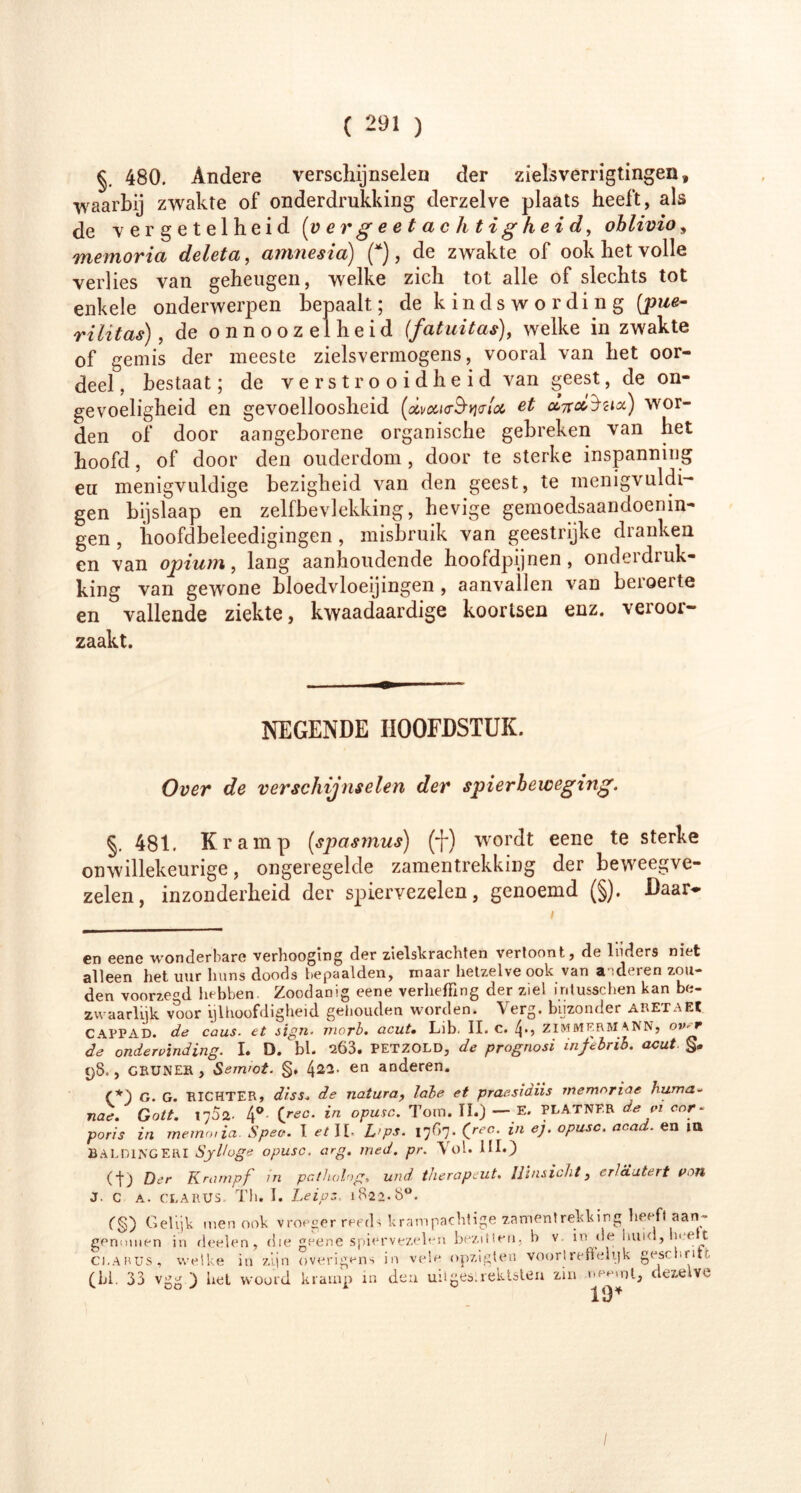 §. 480. Andere verschijnselen der zielsverrigtingen» waarbij zwakte of onderdrukking derzelve plaats heeft, als de vergetelheid (vergeetachtigheid, oblivio, memoria deleta, amnesia) (* *), de zwakte of ook het volle verlies van geheugen, welke zich tot alle of slechts tot enkele onderwerpen bepaalt; de kinds wording [pue- rilïtas), de onnoozeiheid (fatuitas), welke in zwakte of gemis der meeste zielsvermogens, vooral van het oor- deel, bestaat; de verstrooidheid van geest, de on- gevoeligheid en gevoelloosheid et cLncciacè) wor- den of door aangeborene organische gebreken van het hoofd, of door den ouderdom, door te sterke inspanning eu menigvuldige bezigheid van den geest, te memgvuldi- gen bijslaap en zelfbevlekking, hevige gemoedsaandoenin- gen, hoofdbeleedigingen, misbruik van geestrijke dranken en van opium, lang aanhoudende hoofdpijnen, onderdruk- king van gewone bloedvloeiingen , aanvallen van beroerte en vallende ziekte, kwaadaardige koortsen enz. veroor- zaakt. NEGENDE HOOFDSTUK. Over de verschijnselen der spierbeweging. §. 481. Kramp (spasmus) (■}*) w'ordt eene te sterke onwillekeurige, ongeregelde zamentrekking der beweegve- zelen, inzonderheid der spiervezelen, genoemd (§). Daar- en eene wonderbare verhooging der zielskrachten vertoont, de Inders niet alleen het uur huns doods bepaalden, maar hetzelve ook van adderen zou- den voorzegd hebben Zoodanig eene verheffing der ziel intusschen kan be- z waarlijk voor ijlhoofdigheid gehouden worden. \erg. bijzonder AR ET a EC CAPPAD. de caus. et sign. morb. acut» Lnb. II. c. ZIMMERM ANN, om r de ondervinding. I. D.' bl. 203. petzold, de prognosi infebrib. acut 98., grüner, Sem'ot. §, L{22. en anderen. (*) G. G. RICHTER, diss. de natura, labe et praesidiis memoriae huma~ nae. Gott. 1752. 4° Cré?c* *n °PUSC* Tom. Iï.) — E. PLATNF.R de pi cor- poris in meinen ia. Spee. I et II. L>ps. 1767. (ree. in ej. opusc. acad. en in BALDINGERI SjHoge opusc. arg. med. pr. Yd. Hl.) (t) Der Krampf m patkolog, und, therapeut. Hinsicht, erläutert non J. C A. CLARUS. Th. I. Leipz, 1822.8°. f§) Gelijk men ook vroeger reeds krampachtige zamentrekking heeft aan- genomen in deelen, die geene spiervezelen bezitten, b v. in de huid, heelt ci.ABUS, welke in zijn overigens in vele opzigten voortreffelijk geschrift (hl. 33 vgg ) het woord kramp in den uitges.rektstea zin neemt, dezelve 19*