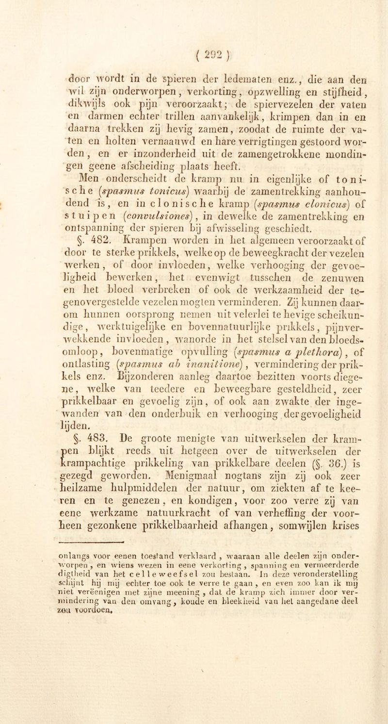 door wordt in de spieren der ledematen enz., die aan den wil zijn onderworpen, verkorting, opzwelling en stijfheid, dikwijls ook pijn veroorzaakt; de spiervezelen der vaten en darmen echter trillen aanvankelijk, krimpen dan in en daarna trekken zij hevig zamen, zoodat de ruimte der va- ten en holten vernaanwd en hare verrigtingen gestoord wor- den , en er inzonderheid uit de zaïnengetrokkene mondin- gen geene afscheiding plaats heeft. Men onderscheidt de kramp nu in eigenlijke of toni- sche (,spasmus tonicus) waarbij de zamentrekking aanhou- dend is, en in clonische kramp [spasmus clonicus) of stuipen [convulsiohes), in dewelke de zamentrekking en ontspanning der spieren hij afwisseling geschiedt. §. 482. Krampen worden in het algemeen veroorzaakt of door te sterke prikkels, welke op de beweegkracht der vezelen werken , of door invloeden, welke verhooging der gevoe- ligheid bewerken, het evenwigt tusschen de zenuwen en het bloed verbreken of ook de werkzaamheid der te- genovergestelde vezelen mogten verminderen. Zij kunnen daar- om hunnen oorsprong nemen uit velerlei te hevige scheikun- dige, werktuigelijke en bovennatuurlijke prikkels, pijnver- wekkende invloeden, wanorde in het stelsel van den bloeds- omloop, bovenmatige opvulling [spasmus a plethora), of ontlasting [spasmus ah inanitione), vermindering der prik- kels enz. Bijzonderen aanleg daartoe bezitten voorts diege- ne, welke van teedere en beweegbare gesteldheid, zeer prikkelbaar en gevoelig zijn, of ook aan zwakte der inge- wanden van den onderbuik en verhooging der gevoeligheid lijden. §. 483. De groote menigte van uitwerkselen der kram- pen blijkt reeds uit hetgeen over de uitwerkselen der Krampachtige prikkeling van prikkelbare deelen (§, 36.) is gezegd geworden. Menigmaal nogtans zijn zij ook zeer heilzame hulpmiddelen der natuur, om ziekten af te kee- ren en te genezen , en kondigen, voor zoo verre zij van eene werkzame natuurkracht of van verheffing der voor- heen gezonkene prikkelbaarheid afhangen, somwijlen krises onlangs voor eenen toestand verklaard , waaraan alle deelen zijn onder- worpen , en wiens wezen in eene verkorting, spanning en vermeerderde digtheid van het celleweefset zou bestaan. In deze veronderstelling schijnt hij mij echter toe ook te verre te gaan , en even zoo kan ik mij niet verëenigen met zijne meening , dat de kramp zich immer door ver- mindering van den omvang, koude en bleekheid van iiel aangedane deel zou voordoen.