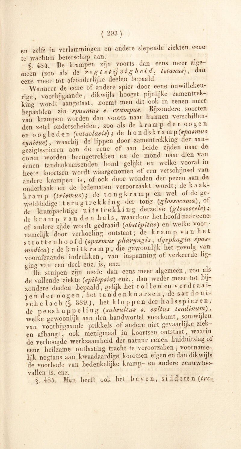 en zelfs in verlammingen en andere slepende ziekten eene te wachten beterschap aam § 484. De krampen zijn voorts dan eens meer alge- meen (zoo als de regtstijvigheid, tetanus), dan eens meer tot afzonderlijke deelen bepaald. Wanneer de eene of andere spier door eene onwillekeu- rig voorbijgaande, dikwijls hoogst pijnlijke zamentrek- kiDg’ wordt aangetast, noemt men dit ook in eenen meer bepaalden zin spasmus s. crampus. Bijzondere soorten van krampen worden dan voorts naar hunnen verschillen- den zetel onderscheiden, zoo als de kramp der oog en en oogleden (cataclasis) ; de honds k ramp (spasmus cynicus), waarbij de lippen door zamentrekking der aan- gezigtsspieren aan de eene ol aan beide zijden naar e ooren worden heengetrokken en de mond naar dien van eenen tandenknarsenden hond gelijkt en welke vooral in heete koortsen wordt waargenomen of een verschijnsel van andere krampen is, of ook door wonden der pezen aan de onderkaak en de ledematen veroorzaakt wordt; de kaak- kramp (trismus); de tongkramp en wel of de ge- welddadige terugtrekking der tong (glossocoma) ol de krampachtige uitstrekking derzelve (glossocele); de k r a m p van den hals, waardoor het hoofd naar eene of andere zijde wordt gedraaid (obstipitas) en welke ^noi namelijk door verkoeling ontstaat; de kramp van het strottenhoofd (spasmus pharyngis , dysphagia spas- modica); de k uitkram p, die gewoonlijk het gevolg van voorafgaande indrukken , van inspanning of verkeerde lig- ging van een deel enz. is, enz. De stuipen zijn mede dan eens meer algemeen, zoo als de vallende ziekte (epiUpsia) enz., dan weder meer tot bij- zondere deelen bepaald, gelijk het rollen en verdraai- de n der o o g e n , het tandenknarsen, de sardom- sche lach (§. 389.), het kloppen der halsspieren, de peeshuppeling (subsultus s. saltus tendinum), welke gewoonlijk aan den handwortel voorkomt, somwijlen van voorbijgaande prikkels of andere niet gevaarlijke ziek- en afhangt, ook menigmaal in koortsen ontstaat, waarin de verhoogde werkzaamheid der natuur eenen huiduitslag ol eene heilzame ontlasting tracht te veroorzaken , voorname- lijk nogtans aan kwaadaardige koortsen eigen en dan dikwijls de voorbode van bedenkelijke kramp— en andeie zenuwtoe- vallen is. enz. §. 485. Men heeft ook het beven, sidderen