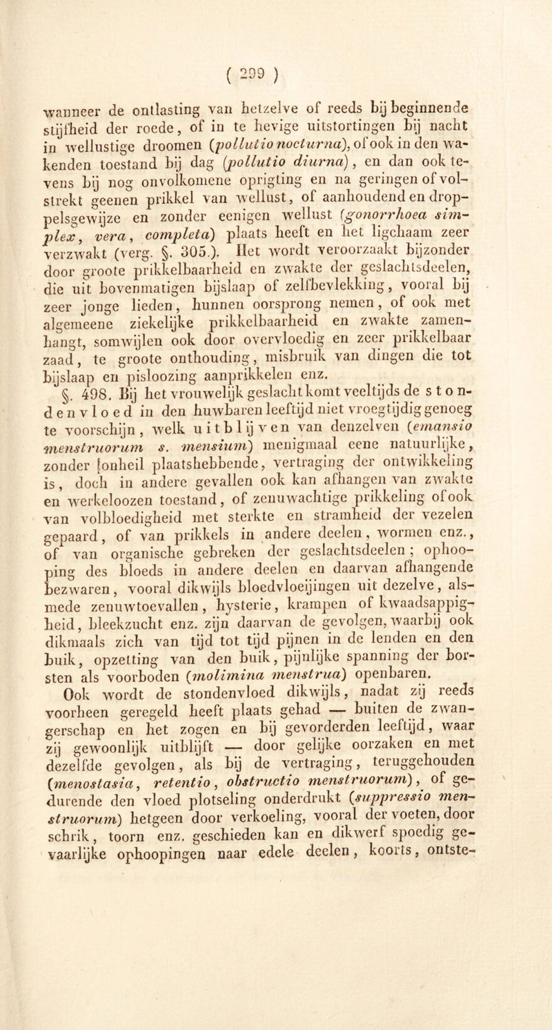 wanneer de ontlasting van hetzelve of reeds bij beginnende stijfheid der roede, of in te hevige uitstortingen bij nacht in wellustige droomen (pollutio nocturna), of ook in den wa- kenden toestand bij dag (jjollutio diurna), en dan ook te- vens bij nog onvoikomene oprigting en na geringen of vol- strekt geenen prikkel van wellust, of aanhoudend en drop- pels^ewijze en zonder eenïgen wellust (gonorrhoea sim- plex, vera, completa) plaats heeft en het ligchaam zeer verzwakt (verg. §. 305.). Het wordt veroorzaakt bijzonder door groote prikkelbaarheid en zwakte der geslachlsdeelen, die uit bovenmatigen bijslaap ol zelfbevlekking, vooral bij zeer jonge lieden, hunnen oorsprong nemen, of ook met algemeene ziekelijke prikkelbaarheid en zwakte zamen- hangt, somwijlen ook door overvloedig en zeer prikkelbaar zaad, te groote onthouding, misbruik van dingen die tot bijslaap en pisloozing aanprikkelen enz. §. 498. Bij het vrouwelijk geslacht komt veeltijds de ston- denvloed in den huwbaren leeftijd niet vroegtijdig genoeg te voorschijn, welk uit blij ven van denzelven (emansio menstruorum s. mensium) menigmaal eene natuurlijke, zonder [onheil plaatshebbende, vertraging der ontwikkeling is, doch in andere gevallen ook kan afhangen van zwakte en werkeloozen toestand, of zenuwachtige prikkeling of ook van volbloedigheid met sterkte en stramheid der vezelen gepaard, of van prikkels in andere deelen, wormen enz., of van organische gebreken der geslachtsdeelen ; ophoo- ping des bloeds in andere deelen en daarvan afhangende bezwaren, vooral dikwijls bloedvloeiingen uit dezelve, als- mede zenuwtoevallen , hysterie, krampen of kwaadsappig- heid, bleekzucht enz. zijn daarvan de gevolgen, waarbij ook dikmaals zich van tijd tot tijd pijnen in de lenden en den huik, opzetting van den buik, pijnlijke spanning der bor- sten als voorboden (molimina menstrua) openbaren. Ook wordt de stondenvloed dikwijls, nadat zij reeds voorheen geregeld heeft plaats gehad — buiten de zwan- gerschap en het zogen en bij gevorderden leeftijd, waar zij gewoonlijk uitblijft — door gelijke oorzaken en met dezelfde gevolgen, als bij de vertraging, teruggehouden {menostasia, retentio , obstructio menstruorunï) ^ of ge- durende den vloed plotseling onderdrukt (suppressio men- struorum) hetgeen door verkoeling, vooral der voeten, door schrik, toorn enz. geschieden kan en dikwerf spoedig ge- vaarlijke ophoopingen naar edele deelen, koorts, ontste-