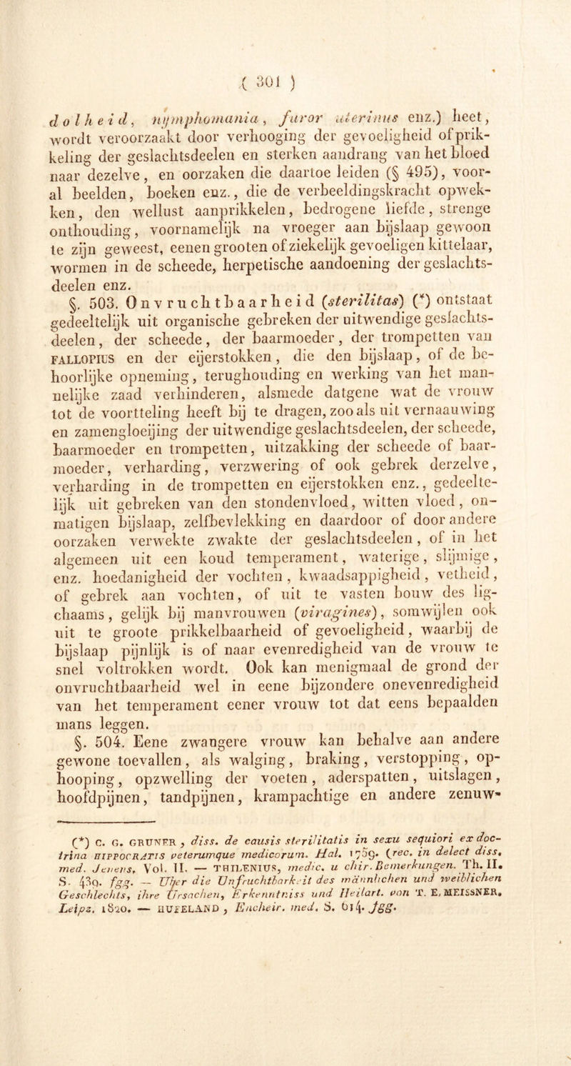 dolheid, npnphomama , furor uterinus enz.) heet, wordt veroorzaakt door verhooging der gevoeligheid of prik- keling der geslaclitsdeelen en sterken aandrang van het bloed naar dezelve, en oorzaken die daartoe leiden (§ 495), voor- al beelden, boeken enz., die de verbeeldingskracht opwek- ken, den wellust aanprikkelen, bedrogene liefde, strenge onthouding, voornamelijk na vroeger aan bijslaap gewoon te zijn geweest, eenen grooten of ziekelijk gevoeligen kittelaar, wormen in de scheede, herpetische aandoening der geslachts- deelen enz. §. 503. Onvruchtbaarheid (sterilitas) (*) ontstaat gedeeltelijk uit organische gebreken der uitwendige geslachts- delen , der scheede, der baarmoeder, der trompetten van FALLQPius en der eijerstokken, die den bijslaap, oi de be- hoorlijke opneming, terughouding en werking van het man- nelijke zaad verhinderen, alsmede datgene wat de vrouw tot de voortteling heeft bij te dragen, zoo als uit vernaauwing en zamengloeijing der uitwendige geslaclitsdeelen, der scheede, baarmoeder en trompetten, uitzakking der scheede of baar- moeder, verharding, verzwering of ook gebrek derzelve, verharding in de trompetten en eijerstokken enz., gedeelte- lijk uit gebreken van den stondenvloed, witten vloed, on- matigen bijslaap, zelfbevlekking en daardoor of door andere oorzaken verwekte zwakte der geslaclitsdeelen, of in liet algemeen uit een koud temperament, waterige, slijmige, enz. hoedanigheid der vochten , kwaadsappigheid , vetheid, of gebrek aan vochten, of uit te vasten bouw des lig- chaams, gelijk bij manvrouwen [yiragines), somwijlen ook uit te groote prikkelbaarheid of gevoeligheid, waarbij de bijslaap pijnlijk is of naar evenredigheid van de vrouw te snel voltrokken wordt. Ook kan menigmaal de grond der onvruchtbaarheid wel in eene bijzondere onevenredigheid van het temperament eener vrouw tot dat eens bepaalden mans leggen. §. 504. Eene zwangere vrouw kan behalve aan andere gewone toevallen , als walging , braking , verstopping , op- hooping, opzwelling der voeten , aderspatten, uitslagen , hoofdpijnen, tandpijnen, krampachtige en andere zenuw- (*) C. G. GRUNFR , diss. de causis steriHtatis in sexu sequiori exdoc- Irina hipfocratis veteruwque medicorwn. Mal, 1709* (reCt delect disst med. Jenens, Vol. II. — THiLENius, medic, u chir-Bemerkungen. Th. II. S. 43q. fgg. — Uber die Unfruchtbarkeit des männlichen und tveiblichen Geschlechts, ihre Ursachen, Erkenntniss und Jleilart. oon T. E, MEISSNER» Leipz. 1820. — IIUEELAND, Encheir. med, S. t)]\. Jgg.