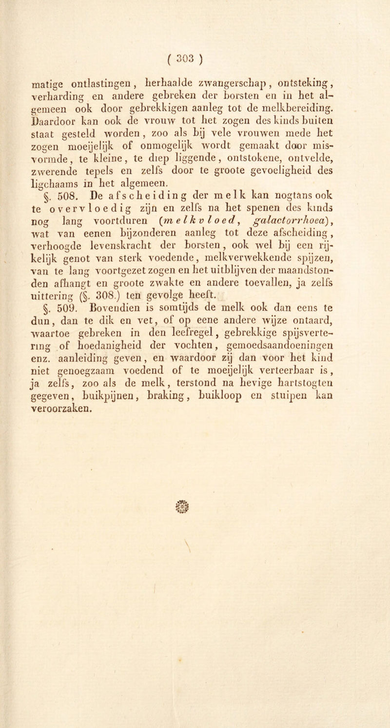 matige ontlastingen , herhaalde zwangerschap , ontsteking , verharding en andere gebreken der borsten en in het al- gemeen ook door gebrekkigen aanleg tot de melkbereiding. Daardoor kan ook de vrouw tot het zogen des kinds buiten staat gesteld worden , zoo als bij vele vrouwen mede het zogen moeijelijk of ónmogelijk wordt gemaakt door mis- vormde, te kleine, te diep liggende, ontstokene, ontvelde, zwerende tepels en zelfs door te groote gevoeligheid des ligchaams in het algemeen. §. 508. De afscheiding der melk kan nogtans ook te overvloedig zijn en zelfs na het spenen des kinds nog lang voortduren (ra elk vloed, galactorrhoea), wat van eenen bijzonderen aanleg tot deze afscheiding, verhoogde levenskracht der borsten , ook wel bij een rij- kelijk genot van sterk voedende, melkverwekkende spijzen, van te lang voortgezet zogen en het uitblijven der maandston- den afhangt en groote zwakte en andere toevallen, ja zelfs uittering (§. 308.) ten gevolge heeft. §. 509. Bovendien is somtijds de melk ook dan eens te dun, dan te dik en vet, of op eene andere wijze ontaard, waartoe gebreken in den leefregel, gebrekkige spijsverte- ring of hoedanigheid der vochten, gemoedsaandoeningen enz. aanleiding geven, en waardoor zij dan voor het kind niet genoegzaam voedend of te moeijelijk verteerbaar is, ja zelfs, zoo als de melk, terstond na hevige hartstogten gegeven, buikpijnen, braking, buikloop en stuipen kan veroorzaken.
