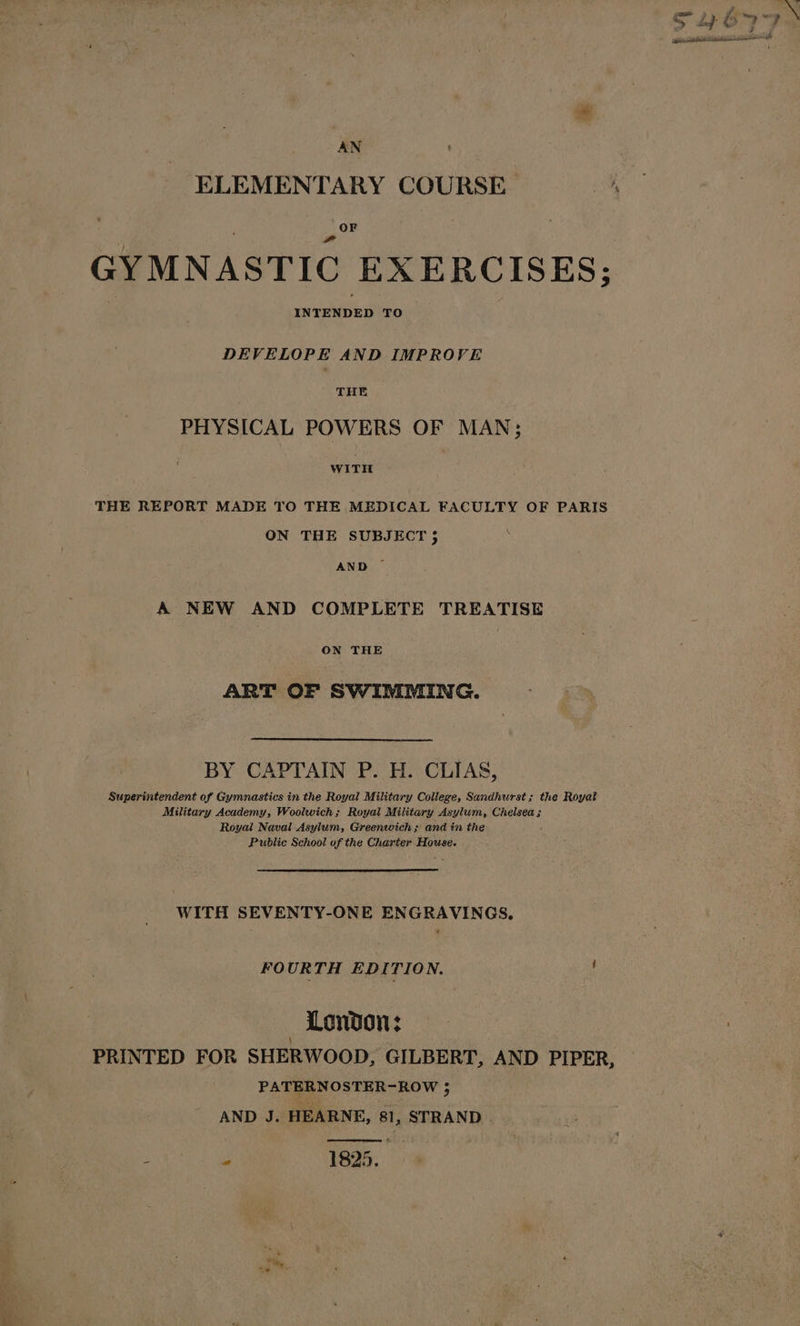 ELEMENTARY COURSE OF GYMNASTIC EXERCISES; INTENDED TO DEVELOPE AND IMPROVE THE PHYSICAL POWERS OF MAN; wiTH THE REPORT MADE TO THE MEDICAL FACULTY OF PARIS ON THE SUBJECT 5 : AND — A NEW AND COMPLETE TREATISE ON THE ART OF SWIMMING. BY CAPTAIN P. H. CLIAS, Superintendent of Gymnastics in the Royal Military Coilege, Sandhurst; the Royat Military Academy, Woolwich; Royal Military Asylum, Chelsea; Royal Naval Asylum, Greenwich; and tn the Public School of the Charter House. WITH SEVENTY-ONE ENGRAVINGS, FO URTH EDITION. : London: PRINTED FOR SHERWOOD, GILBERT, AND PIPER, PATERNOSTER-ROW ; AND J. HEARNE, 81, STRAND ay hehe 1825.