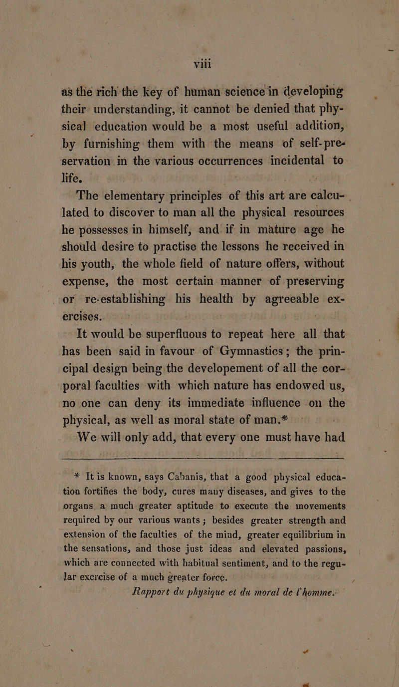 as the rich the key of human science in developing their’ understanding, it cannot be denied that phy- sical education would be a most useful addition, by furnishing them with the means of self-pre- servation in the various occurrences incidental to life. | | The elementary principles of this art are calcu- | lated to discover to man all the physical resources he possesses in himself, and if in mature age he should desire to practise the lessons he received in his youth, the whole field of nature offers, without expense, the most certain manner of preserving or re-establishing his health by agreeable ex- ercises. ! | It would be superfluous to repeat here all that has been said in favour of Gymnastics; the prin- cipal design being the developement of all the cor- poral faculties with which nature has endowed us, no one can deny its immediate influence on the physical, as well as moral state of man.* We will only add, that every one must have had * Jt is known, says Cabanis, that a good physical educa- tion fortifies the body, cures many diseases, and gives to the organs a much greater aptitude to execute the movements required by our various wants ; besides greater strength and extension of the faculties of the mind, greater equilibrium in the sensations, and those just ideas and elevated passions, which are connected with habitual sentiment, and to the regu- Jar exercise of a much greater force. — Rapport du physique et du moral de U homme.