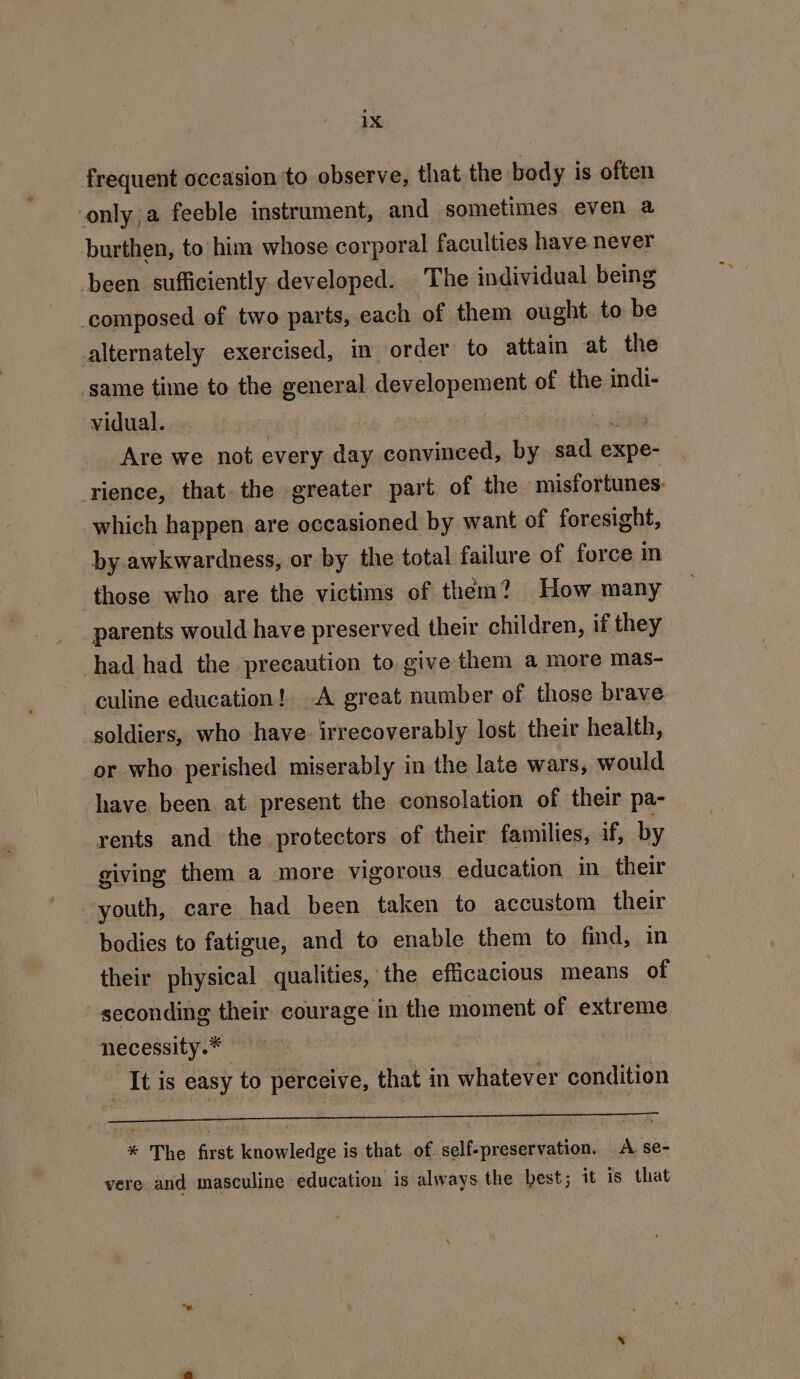 frequent occasion to observe, that the body is often conly;a feeble instrument, and sometimes even a burthen, to him whose corporal faculties have never been sufficiently developed. The individual being composed of two parts, each of them ought to be alternately exercised, in order to attain at the same time to the general developement of the indi- vidual. | | Are we not every day convinced, by sad e expe- rience, that. the greater part of the misfortunes: which happen are occasioned by want of foresight, by awkwardness, or by the total failure of force m those who are the victims of them? How many parents would have preserved their children, if they had had the precaution to give them a more mas- culine education! A great number of those brave soldiers, who have. irrecoverably lost their health, or who perished miserably in the late wars, would have been at present the consolation of their pa- rents and the protectors of their families, if, by giving them a more vigorous education in. their youth, care had been taken to accustom their bodies to fatigue, and to enable them to find, in their physical qualities, the efficacious means of -seconding their courage in the moment of extreme necessity.* ; It is easy to perceive, that in whatever condition ee eg * The first knowledge is that of self-preservation. A se- vere and masculine education is always the best; it is that