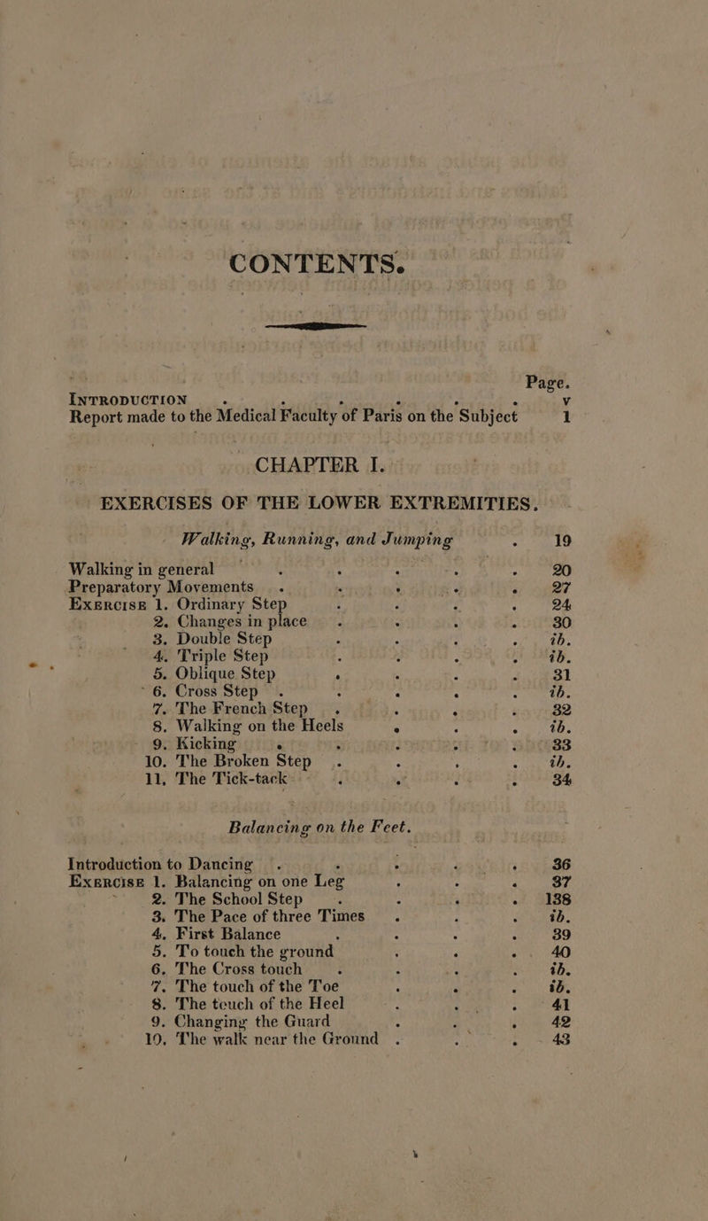 INTRODUCTION CHAPTER I. - EXERCISES OF THE LOWER EXTREMITIES. Walking, Running, and Jumping . Walking in general : : . Preparatory Movements. . ‘ e . Exercise 1. Ordinary Step ? F é 2. Changes in place. : { x 3. Double Step ‘ : 4. Triple Step : 5. Oblique Step ‘ ‘ P ~ 6. Cross Step. : . : 7. The French Step. ‘ , n 8. Walking on the Heels . ; : - 9, Kicking ° ; JIRA Ta 10. The Broken Step - ; ; 11, The Tick-tack i af é i Balancing on the Feet. Introduction to Dancing EXERCISE 1. Balancing on one Leg : ‘ 2. The School Step ‘ : 4 : 3. The Pace of three Times ; ‘ . First Balance . The touch of the Toe : Pe . The teuch of the Heel ey: } . Changing the Guard : : ; 10, The walk near the Ground . ne : 4 5 6. The Cross touch 7 8 9 Vv