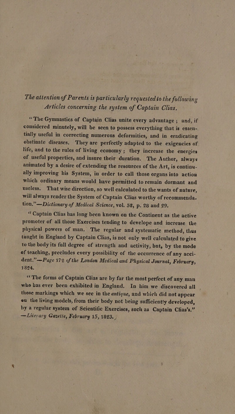 The attention of Parents is particularly requested to the following Articles concerning the system of Captain Clias, “The Gymnastics of Captain Clias unite every advantage ; and, if considered minutely, will be seen to possess everything that is essen- tially useful in correcting numerous deformities, and in eradicating obstinate diseases. They are perfectly adapted ‘to the exigencies of life, and to the rules of living economy ; they increase the energies of useful properties, and insure their duration. The Author, always animated by a desire of extending the resources of the Art, is continu- ally improving his System, in order to call those organs into action which ordinary means would have permitted to remain dormant and useless. That wise direction, so well calculated to the wants of nature, will always render the System of Captain Clias worthy of recommenda- tion.” —Dictionary of Medical Science, vol. 52, p. 28 and 29, “ Captain Clias has long been known on the Continent as the active promoter of all those Exercises tending to develope and increase the physical powers of man. The regular and systematic method, thus taught in England by Captain Clias, is not only well calculated to give to the body its full degree of strength and activity, but, by the mode of teaching, precludes every possibility of the occurrence of any acci- dent.”—Page 172 of the London Medical and Physical Journal, February, 1824. “‘ The forms of Captain Clias are by far the most perfect of any man who bas ever been exhibited in England. In him we discovered all those markings which we see in the antique, and which did not appear on the living models, from their body not being sufficiently developed, by a regular system of Scientific Exercises, such as Captain Clias’s,” —Literary Gazette, February 15, 1823. ,