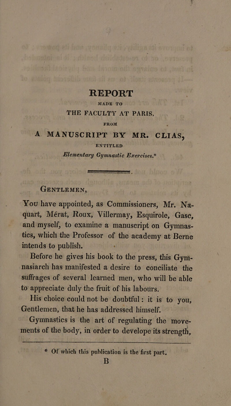 REPORT MADE TO THE FACULTY AT PARIS, FROM p A MANUSCRIPT BY MR. CLIAS, ENTITLED Elementary Gymnastic Exercises.* GENTLEMEN, You have appointed, as Commissioners, Mr. Na- quart, Mérat, Roux, Villermay, Esquirole, Gasc, and myself, to examine a manuscript on Gymnas- tics, which the Professor of the academy at Berne intends to publish. 2 Before he gives his book to the press, this Gyni- nasiarch has manifested a desire to conciliate the suffrages of several learned men, who will be able to appreciate duly the fruit of his labours. His choice could not be doubtful: it is to you, Gentlemen, that he has addressed himself. _ Gymnastics is the art of regulating the move- ments of the body, in order to develope its strength, * Of which this publication is the first part. B