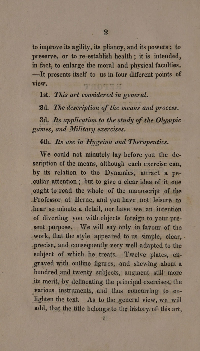 to improve its agility, its pliancy, and its powers ; to preserve, or to re-establish health ; it is intended, in fact, to enlarge the moral and physical faculties. —It presents itself to us in four different points of view. 4 Oe ae Ist. This art considered in general. 2d. The description of the means and process. 3d. Its application to the study of the Olympic games, and Military exercises. Ath. Its use in Hygeina and Therapeutics. We could not minutely lay before you the de- scription of the means, although each exercise can, by its relation to the Dynamics, attract a pe- -culiar attention ; but to give a clear idea of it: ore ought to read the whole of the manuscript of the -Professor. at Berne, and you have. not leisure to hear so minute a detail, nor have we an intention of diverting you with objects foreign to your pre- -sent purpose. We will say only in favour of the -work, that the style appeared to us simple, clear, - -precise, and consequently very well adapted to the subject of which he treats. ‘Twelve plates, en- graved with outline figures, and shewing about a hundred and twenty subjects, augment, still’ more its merit, by delineating the principal exercises, the various instruments, and thus concurring to en- Jighten the text. As to the general view, we will add, that the title belongs to the Instory; of. this art, oe 3 ‘