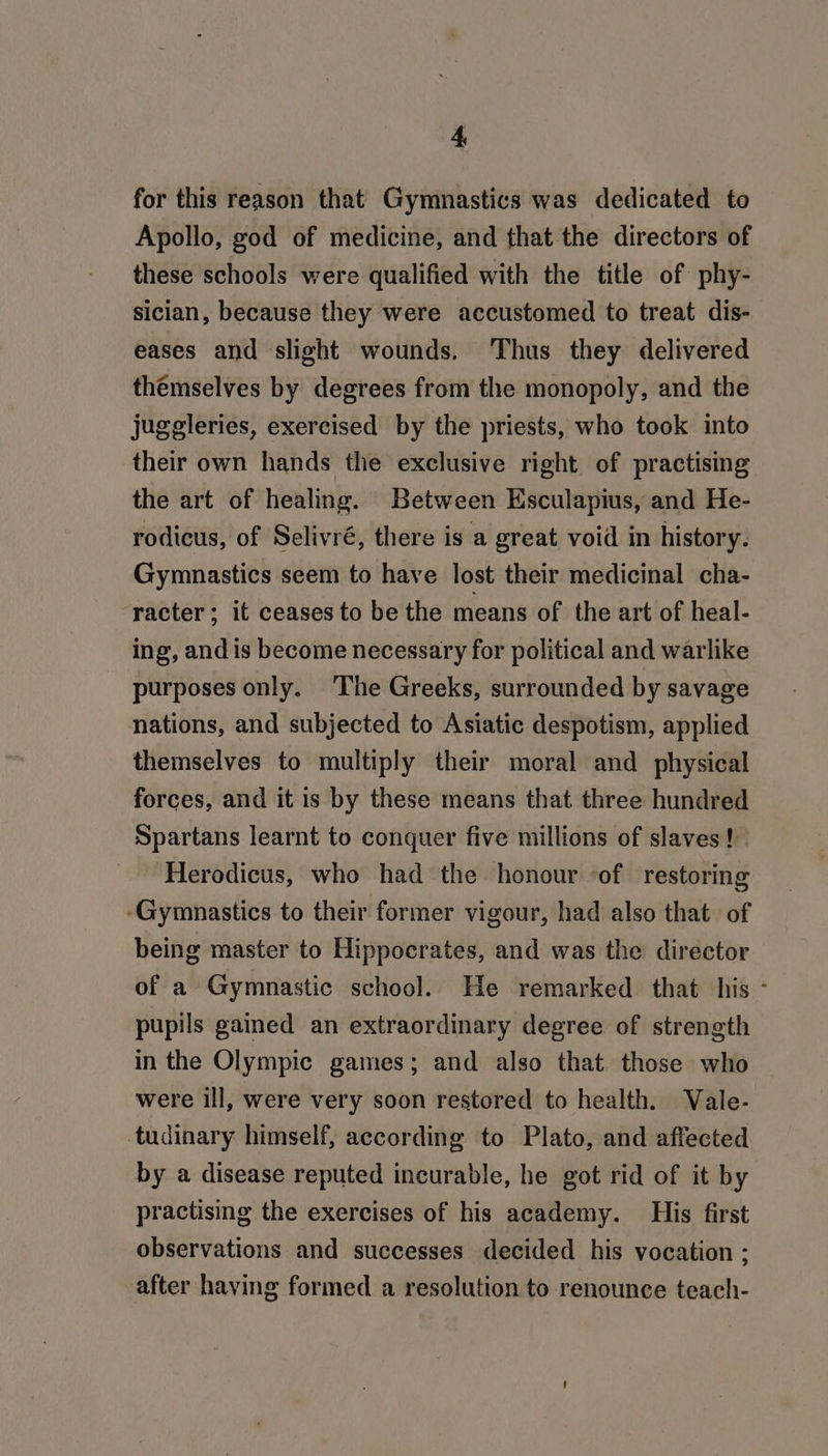 for this reason that Gymnastics was dedicated to Apollo, god of medicine, and that the directors of these schools were qualified with the title of phy- sician, because they were accustomed to treat dis- eases and slight wounds. Thus they delivered themselves by degrees from the monopoly, and the juggleries, exercised by the priests, who took into their own hands the exclusive right of practising the art of healing. Between Esculapius, and He- rodicus, of Selivré, there is a great void in history. Gymnastics seem to have lost their medicinal cha- racter; it ceases to be the means of the art of heal- ing, and is become necessary for political and warlike purposes only. The Greeks, surrounded by savage nations, and subjected to Asiatic despotism, applied themselves to multiply their moral and _ physical forces, and it is by these means that three hundred Spartans learnt to conquer five millions of slaves! Herodicus, who had the honour ‘of restoring ‘Gymnastics to their former vigour, had also that of being master to Hippocrates, and was the director of a Gymnastic school. He remarked that his - pupils gained an extraordinary degree of strength in the Olympic games; and also that those who were ill, were very soon restored to health. Vale- tudinary himself, according to Plato, and affected by a disease reputed incurable, he got rid of it by practising the exercises of his academy. His first observations and successes decided his vocation ; after having formed a resolution to renounce teach-