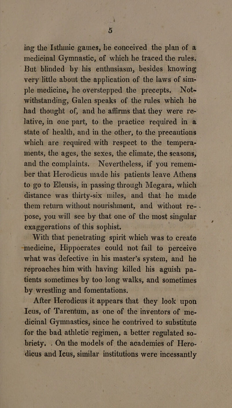 ing the Isthmic games, he conceived the plan of a medicinal Gymnastic, of which he traced the rules. But blinded by his enthusiasm, besides knowing very little about the application of the laws of sim- ple medicine, he overstepped the precepts. Not- withstanding, Galen speaks of the rules which he had thought of, and he affirms that they were re- lative, in one part, to the practice required in a state of health, and in the other, to the precautions which are required with respect to the tempera- ments, the ages, the sexes, the climate, the seasons, and the complaints. Nevertheless, if you remem- ber that Herodicus made his patients leave Athens to go to Eleusis, in passing through Megara, which distance was thirty-six miles, and that he made them return without nourishment, and without re-- pose, you will see by that one of the igh od exaggerations of this sophist. With that penetrating spirit which was to create - medicine, Hippocrates could not fail to perceive what was defective in his master’s system, and he reproaches him with having killed his aguish pa- tients sometimes by too long walks, and sometimes by wrestling and fomentations. After Herodicus it appears that they look upon Icus, of Tarentum, as one of the inventors of me- dicinal Gymnastics, since he contrived to substitute for the bad athletic regimen, a better regulated so- _ briety. . On the models of the academies of Hero- ' dieus and Icus, similar institutions were incessantly