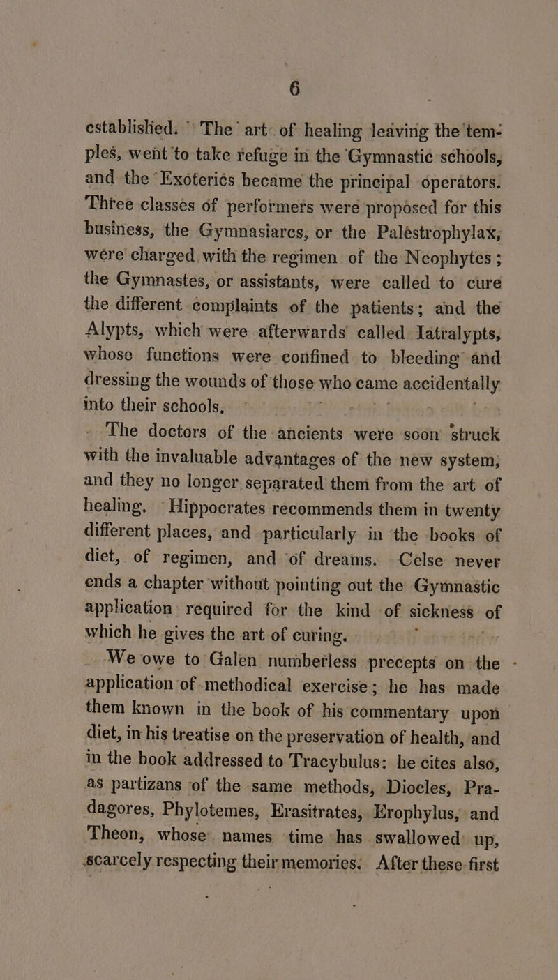 establislied. The art: of healing leaving the 'tem- ples, went to take refuge in the Gymnastic schools, and the “Exoteri¢s became the principal operators. Three classes of performets were proposed for this business, the Gymnasiares, or the Paléestrophylax, were charged with the regimen of the Neophytes ; the Gymnastes, or assistants, were called to cure the different complaints of the patients; and the Alypts, which were afterwards called: Iatralypts, whose functions were confined to bleeding and dressing the wounds of those who came 2 done eteally: into their schools, . The doctors of the ancients were soon’ struck with the invaluable advantages of the new system; and they no longer. separated them from the art of healing. Hippocrates recommends them in twenty different places, and -particularly in ‘the books of diet, of regimen, and ‘of dreams. Celse never ends a chapter without pointing out the Gymnastic application required for the kind of sickness of which he gives the art of curing. | We owe to Galen numbefless precepts on the - application of .methodical exercise; he has made them known in the book of his commentary upon — diet, in his treatise on the preservation of health, and in the book addressed to Tracybulus: he cites also, as partizans of the same methods, Diocles, Pra- dagores, Phylotemes, Erasitrates, Erophylus, and Theon, whose names time “has. swallowed: up, scarcely respecting their memories. After these first