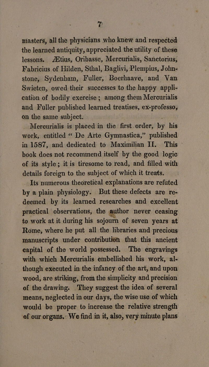 , masters, all the physicians who knew and respected the learned antiquity, appreciated the utility of these lessons. /Mtius, Oribasse, Mercurialis, Sanctorius, Fabricius of Hilden, Sthal, Baglivi, Plempius, John- stone, Sydenham, Fuller, Boerhaave, and Van Swieten, owed their successes to the happy appli- cation of bodily exercise ; among them Mercurialis and Fuller published learned treatises, ex-professo, on the same subject. Mercurialis is placed in the first order, by his work, entitled “ De Arte Gymnastica,” published in 1587, and dedicated to Maximilian II. This ' book does not recommend itself by the good logic of its style; it is tiresome to read, and filled with details foreign to the subject of which it treats. Its numerous theoretical explanations are refuted by a plain physiology. But these defects are re- deemed by its learned researches and excellent practical observations, the . author never ceasing to work at it during his sojourn of: seven years at Rome, where he put all the libraries and precious manuscripts under contribution that this ancient capital of the world possessed. The engravings with which Mercurialis embellished his work, al- - though executed in the infancy of the art, and upon wood, are striking, from the simplicity and precision of the drawing. They suggest the idea of several means, neglected in our days, the wise use of which would be proper to increase the relative strength of our organs.: We find in it, also, very minute plans