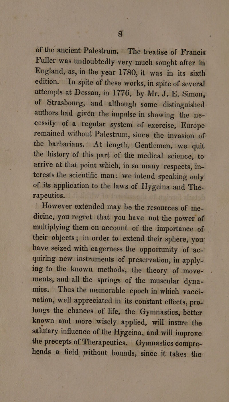 9 of the ancient: Palestrum. ° The treatise of Francis Fuller was undoubtedly very much sought after in England, as, in the year 1780, it was in its sixth edition. In spite of these works, in spite of several attempts at Dessau, in 1776, by Mr. J. E. Simon, of Strasbourg, and although some. distinguished authors had given the impulse in showing the ne- cessity of a regular system of exercise, Kurope remained ai a Palestrum, since the invasion of the barbarians. At length, Gentlemen, we quit the history of this part of the medical science, to arrive at that point which, in so many respects, in- terests the scientific man: we intend speaking only of its application to the laws of Hygeina and The- rapeutics. However extended may be the resources of me- dicine, you regret that. you have not the power of multiplying them on account of the importance of their objects; in order to extend their sphere, you have seized with eagerness the opportunity of ac- quiring new instruments of preservation, in apply- ing to the known methods, the theory of move- ments, and all the springs of the muscular dyna- mics. Thus the memorable epoch in which vacci- nation, well appreciated in its constant effects, pro- longs the chances of life, the Gymnastics, better known and more wisely applied, will insure the salutary influence of the Hygeina, and will improve the precepts of Therapeutics. Gymnastics compre- hends a: field. without bounds, since it takes the