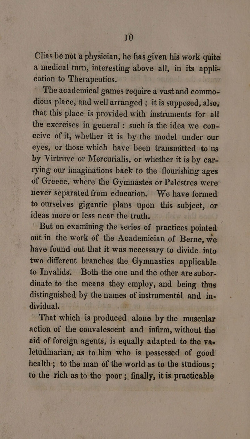Clias be not a physician, he has given hid work quite a medical turn, interesting above all, in its app cation to Therapeutics. The academical games require a vast and commo- dious place, and well arranged ; it is supposed, also, that this place is provided with instruments for all the exercises in general: such is the idea we con- ceive of it, whether it is by the model under our eyes, or those which have been transmitted to us by Virtruve or Mercurialis, or whether it is by car- rying our imaginations back to the flourishing ages of Greece, where the Gymnastes or Palestres were’ never separated from education. We have formed to ourselves gigantic plans upon this subject, or ideas more or less near the truth. But on examining the series of practices pointed out in the work of the Academician of Berne, we have found out that it was necessary to divide. into two different branches the Gymnastics applicable to Invalids. Both the one and the other are subor- dinate to the means they employ, and being thus distinguished by the names fs instrumental and_in- dividual. | That which is she alone “a the muscular action of the convalescent and infirm, without the aid of foreign agents, is equally adapted: to the va- letudinarian, as to him who is possessed of good health; to the man of the worldas to the studious ; to the rich as to the poor ; finally, itis practicable