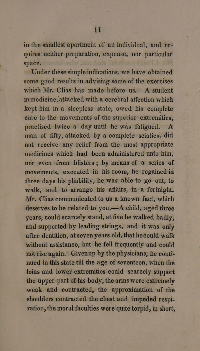 in the smallest apartment of an individual, and re- quires’ neither sh tunmnii expense, nor particular patie Under these ree pitied we have obtained ‘some good results in advising some of the exercises which Mr. Clias has made before us. A student inmedicine, attacked with a cerebral affection which kept him in a sleepless state, owed his complete cure to the movements of the superior extremities, practised twice a day until he was fatigued. A man of fifty, attacked by a complete sciatica, did not receive any relief from the most appropriate medicines which had been administered unto him, nor even from blisters ; by means of a series of movements, executed in his room, he regained in three days his pliability, he was able to go out, to walk, and to arrange his affairs, ina fortnight. Mr. Clias communicated to us a known fact, which deserves to be related to you.—A child, aged three years, could scarcely stand, at five he walked badly, and supported by leading strings, and it was only after dentition, at seven years old, that hecould walk without assistance, but he fell frequently and could not riseagain. Givenup by the physicians, he conti- nued in this state till the age of seventeen, when the loins and lower extremities could scarcely support the upper part of his body, the arms were extremely weak and contracted, the approximation ‘of the shoulders contracted the chest and impeded respi- ration, the moral faculties were quite torpid, in short,
