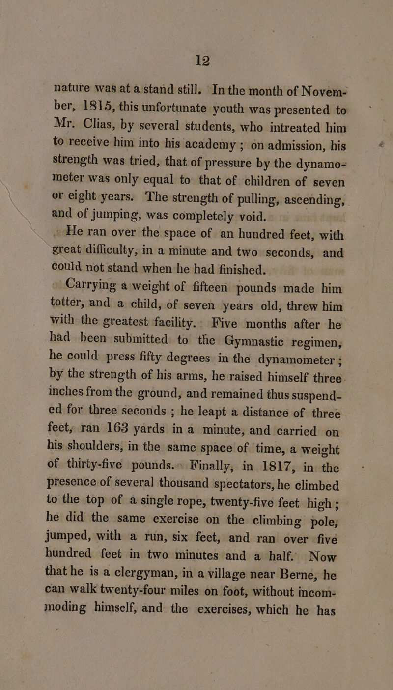 nature was at a stand still. Inthe month of Novem- ber, 1815, this unfortunate youth was presented to Mr. Clias, by several students, who intreated him to receive him into his academy ; on admission, his strength was tried, that of pressure by the dynamo- meter was only equal to that of children of seven or eight years. The strength of pulling, ascending, and of jumping, was completely void. . He ran over the space of an hundred feet, with great difficulty, in a minute and two seconds, and _ could not stand when he had finished. Carrying a weight of fifteen pounds made him totter, and a child, of seven years old, threw him with the greatest facility.. Five months after he had been submitted to the Gymnastic regimen, he could press fifty degrees in the dynamometer ; by the strength of his arms, he raised himself three. inches from the ground, and remained thus suspend- ed for three seconds ; he leapt a distance of three feet, ran 163 yards ina minute, and carried on his shoulders, in the same space of time, a weight of thirty-five pounds.» Finally, in 1817, in the presence of several thousand spectators, he climbed to the top of a single rope, twenty-five feet high ; he did the same exercise on the climbing pole; jumped, with a run, six feet, and ran over five hundred feet in two minutes and a half. Now that he is a clergyman, in a village near Berne, he can walk twenty-four miles on foot, without incom- moding himself, and the exercises, which he has