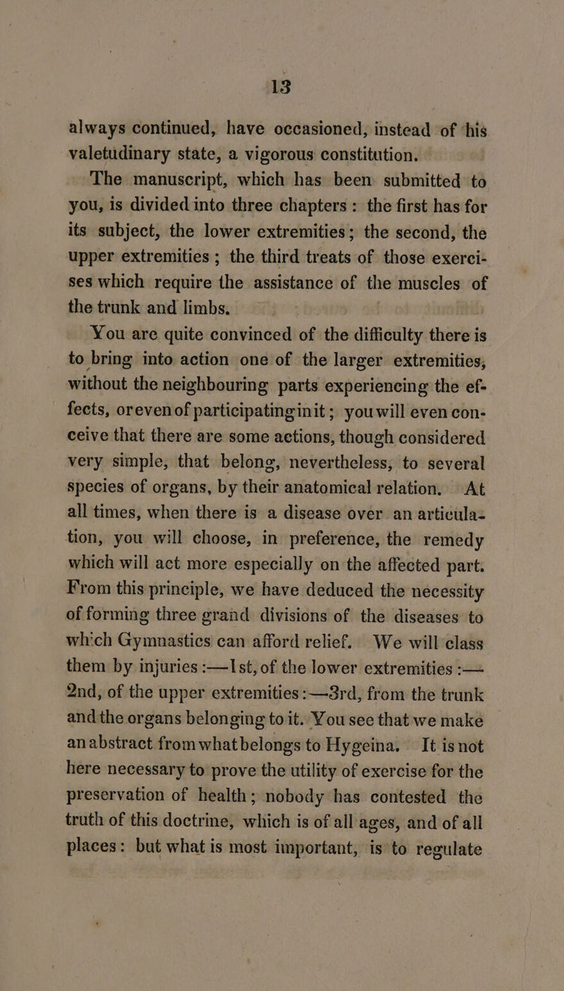 always continued, have occasioned, instead of ‘his valetudinary state, a vigorous constitution. The manuscript, which has been submitted to you, is divided into three chapters : the first has for its subject, the lower extremities; the second, the upper extremities ; the third treats of those exerci- ses which require the assistance of the muscles of the trunk and limbs. o You are quite convinced of the difficulty there is to bring into action one of the larger extremities, without the neighbouring parts experiencing the ef- fects, orevenof participatinginit ; you will even con- ceive that there are some actions, though considered very simple, that belong, nevertheless, to several species of organs, by their anatomical relation, At all times, when there is a disease over an articulaz tion, you will choose, in preference, the remedy which will act more especially on the affected part. From this principle, we have deduced the necessity of forming three grand divisions of the diseases to which Gymnastics can afford relief. We will class them by injuries :—lIst, of the lower extremities :— 2nd, of the upper extremities :—3rd, from the trunk and the organs belonging to it. You see that we make an abstract from whatbelongs to Hygeina. It isnot here necessary to prove the utility of exercise for the preservation of health; nobody has contested the truth of this doctrine, which is of all ages, and of all places: but what is most important, is to regulate