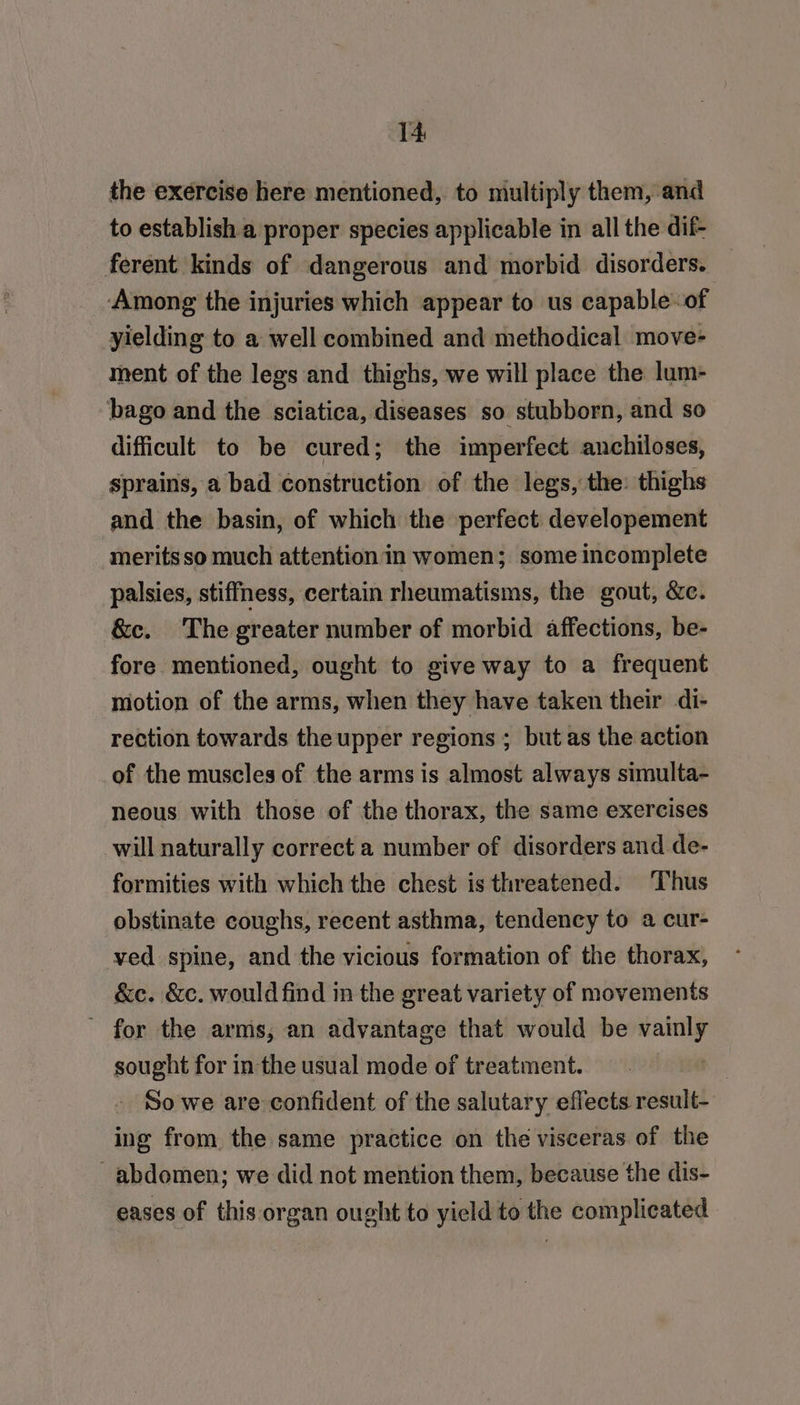 the exercise here mentioned, to multiply them, and to establish a proper species applicable in all the dif- ferent kinds of dangerous and morbid disorders. Among the injuries which appear to us capable-of yielding to a well combined and methodical move- ment of the legs and thighs, we will place the lum- bago and the sciatica, diseases so stubborn, and so difficult to be cured; the imperfect anchiloses, sprains, a bad construction of the legs, the: thighs and the basin, of which the perfect developement meritsso much attention in women; some incomplete palsies, stiffness, certain rheumatisms, the gout, &amp;c. &amp;c. The greater number of morbid affections, be- fore mentioned, ought to give way to a frequent motion of the arms, when they have taken their di- rection towards the upper regions ; but as the action of the muscles of the arms is almost always simulta- neous with those of the thorax, the same exercises will naturally correct a number of disorders and de- formities with which the chest is threatened. ‘Thus obstinate coughs, recent asthma, tendency to a cur- ved spine, and the vicious formation of the thorax, &amp;ce. &amp;c. would find in the great variety of movements - for the arms, an advantage that would be vainly sought for in the usual mode of treatment. So we are confident of the salutary effects result- ing from the same practice on the visceras of the abdomen; we did not mention them, because the dis- eases of this organ ought to yield to the complicated