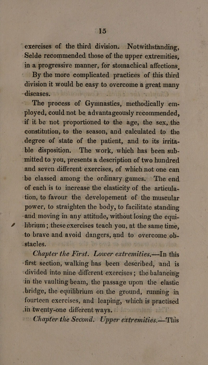 exercises of the third division. Notwithstanding, Selde recommended those of the upper extremities, in a progressive manner, for stomachical affections, By the more complicated. practices of this third division it would be easy ho overcome a great many diseases. LP Onb ~. The process of Gayituiniias, SS eee em- ployed, could not be advantageously recommended, af it be not proportioned to the age, the sex, the constitution, to the season, and calculated to the degree of state of the patient, and to its irrita- ble disposition. The work, which has been sub- ‘mitted to you, presents a description of two hundred and seven different exercises, of which not one can ‘be classed among the ordinary games. The end of each is to increase the elasticity of the articula- tion, to favour the developement of the muscular power, to straighten the body, to facilitate standing -and moving in any attitude, without losing the equi- librium ; these exercises teach you, at the same time, -to bins and avoid dangers, and to overcome ob- vstacles. ® % ‘Chapter the First. ae extremities, Im this -first section, walking has been described, and is ‘divided into nine different exercises; the balancing ‘in the vaulting beam, the passage upon the elastic -bridge, the-equilibrium on the ground, running in fourteen exercises, and: iseping which is geet | n twenty-one different ways. | * Chapter the Second. Dip extremities, This