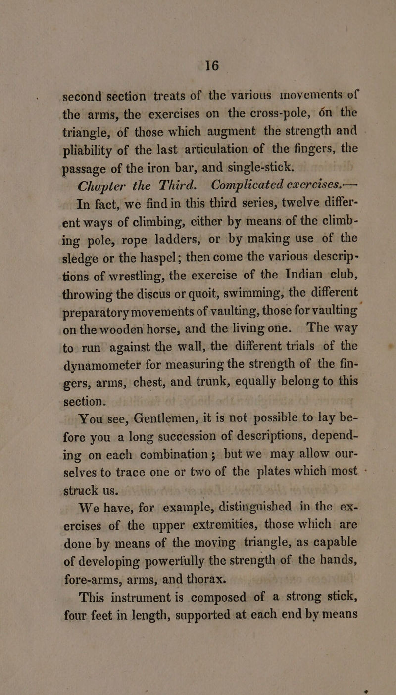 second section treats of the various movements’ of the arms, the exercises on the cross-pole, 6n the triangle, of those which augment the strength and pliability of the last articulation of the fingers, the passage of the iron bar, and single-stick. Chapter the Third. Complicated exercises.— In fact, we find in this third series, twelve differ- ent ways of climbing, either by means of the climb- ing pole, rope ladders, or by making use of the sledge or the haspel; then come the various descrip- tions of wrestling, the exercise of the Indian club, throwing the discus or quoit, swimming, the different preparatory movements of vaulting, those for vaulting on the wooden horse, and the living one. The way to run against the wall, the different trials of the dynamometer for measuring the strength of the fin- gers, arms, chest, and trunk, equally belong to this section. . You see, Gentlemen, it is not possible to lay be- fore you a long succession of descriptions, depend- ing on each combination; but we may allow our- selves to trace one or two of the plates which most - struck us. | We have, for example, distinguished in the ex- ercises of the upper extremities, those which are done by means of the moving triangle, as capable of developing powerfully the strength of the hands, fore-arms, arms, and thorax. This instrument is composed of a strong stick, four feet in length, supported at each end by means