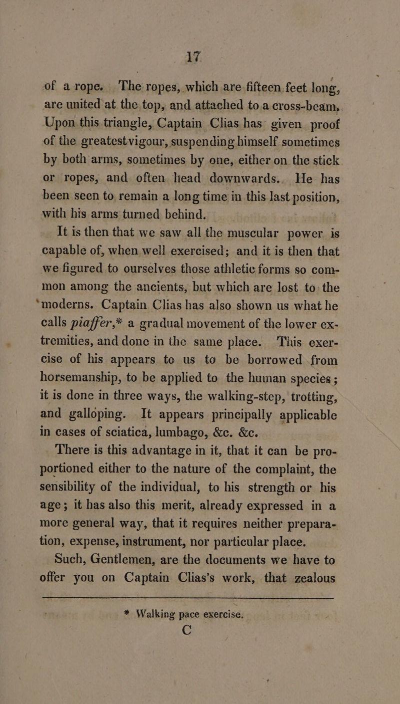 of arope. The ropes, which are fifteen. feet long, are united at the top, and attached to.a cross-beam, Upon.this triangle, Captain Clias has° given. proof of the greatestvigour, suspending himself sometimes by both arms, sometimes by one, either on the stick or ropes, and often head downwards.. He has been seen to remain a long time in this last position, with his arms turned behind. It is then that we saw all the muscular power is capable of, when well exercised; and it is then that we figured to ourselves those athletic forms so com- mon among the ancients, but which are lost to: the ‘moderns. Captain Clias has also shown us what he calls piaffer,* a gradual movement of the lower ex- tremities, and done in the same place. This exer- cise of his appears te us to be borrowed from horsemanship, to be applied to the human species ; it is done in three ways, the walking-step, trotting, and galloping. It appears principally applicable in cases of sciatica, lumbago, &amp;c. &amp;c. There is this advantage in it, that it can be pro- portioned either to the nature of the complaint, the sensibility of the individual, to his strength or his age; it has also this merit, already expressed in a more general way, that it requires neither prepara- tion, expense, instrument, nor particular place. Such, Gentlemen, are the documents we have to offer you on Captain Clias’s work, that zealous * Walking pace exercise, C