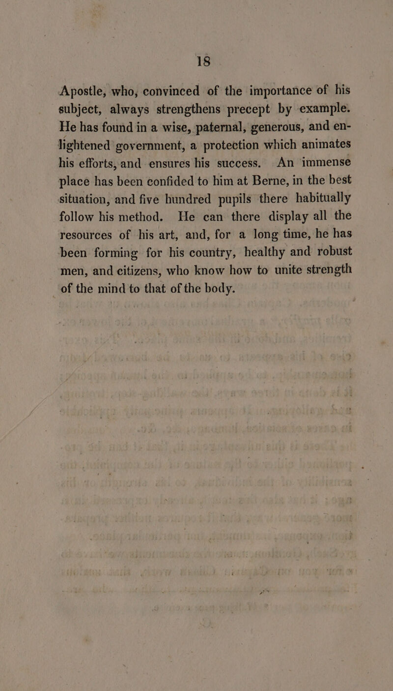 Apostle, who, convinced of the importance of his subject, always strengthens precept by example. He has found in a wise, paternal, generous, and en- lightened government, a protection which animates his efforts, and ensures his success. An immense place has been confided to him at Berne, in the best situation, and five hundred pupils there habitually follow his method. He can there display all the resources of his art, and, for a long time, he has been forming for his country, healthy and robust men, and citizens, who know how to unite strength _of the mind to that of the body.