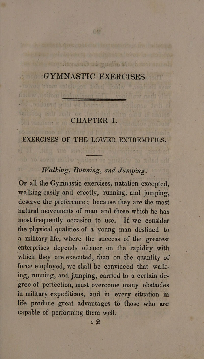 GYMNASTIC EXERCISES. CHAPTER I. EXERCISES OF THE LOWER EXTREMITIES. ae Walking, Running, and Jumping. Or all the Gymnastic exercises, natation excepted, walking easily and erectly, running, and jumping, deserve the preference ; because they are the most natural movements of man and those which he has most frequently occasion to use. If we consider the physical qualities of a young man destined to a military life, where the success of the greatest enterprises depends oftener on the rapidity with which they are executed, than on the quantity of force employed, we shall be convinced that walk- ing, running, and jumping, carried to a certain de- gree of perfection, must overcome many obstacles in military expeditions, and in every situation in life produce great advantages to those who are capable of performing them well. cv