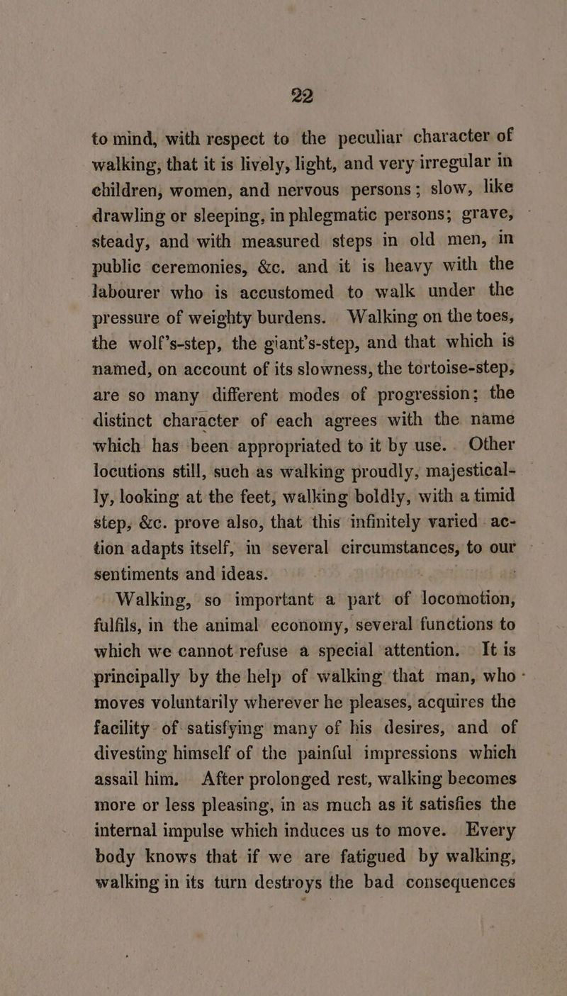 to mind, with respect to the peculiar character of walking, that it is lively, light, and very irregular in children, women, and nervous persons; slow, like _ drawling or sleeping, in phlegmatic persons; grave, ~ steady, and with measured steps in old men, in public ceremonies, &amp;c. and it is heavy with the labourer who is accustomed to walk under the pressure of weighty burdens. Walking on the toes, the wolf’s-step, the giant’s-step, and that which is - named, on account of its slowness, the tortoise-step, are so many different modes of progression; the distinct character of each agrees with the name which has been appropriated to it by use... Other locutions still, such as walking proudly, majestical- — ly, looking at the feet, walking boldly, with a timid step, &amp;c. prove also, that this infinitely varied - ac- tion adapts itself, in several circumstances, to our ~ sentiments and ideas. | Walking, so important a part of lar anaes fulfils, in the animal economy, several functions to which we cannot refuse a special attention. — It is principally by the help of walking that man, who - moves voluntarily wherever he pleases, acquires the facility. of satisfymg many of his desires, and of divesting himself of the painful impressions which assail him. After prolonged rest, walking becomes more or less pleasing, in as much as it satisfies the internal impulse which induces us to move. Every body knows that if we are fatigued by walking, walking in its turn destroys the bad consequences