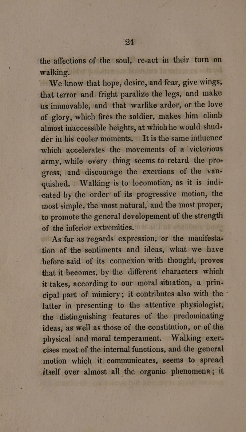 ‘the affections of the soul, re-act in their turn on walking. . We riot that hope, desire, and fete give wings, ‘that terror and. fright paralize the legs, and make us immovable, and’ that warlike ardor, or the love of glory, which fires the soldier, makes him climb almost inaccessible heights, at which he would shud- der in his cooler moments. It is the same influence which’ accelerates the movements of a victorious army, while every thing seems to retard the pro- gress, ‘and discourage the exertions of the van- quished. . Walking is to locomotion, as it is indi- -eated by the order’ of its progressive motion, the most: simple, the most natural, and the most proper, to promote the general developement of the strength of the inferior extremities. As far as regards expression, or the manifesta- tion of the sentiments and ideas, what we have before said of its connexion with thought, proves that it becomes, by the different characters which it takes, according to our moral situation, a prin- cipal part of mimicry; it contributes also with the - latter in presenting to the attentive physiologist, the distinguishing features of the predominating ideas, as well as those of the constitution, or of the physical and moral temperament. Walking exer- cises most of the internal functions, and the general motion which it. communicates, seems to spread itself over almost all the organic phenomena ; it