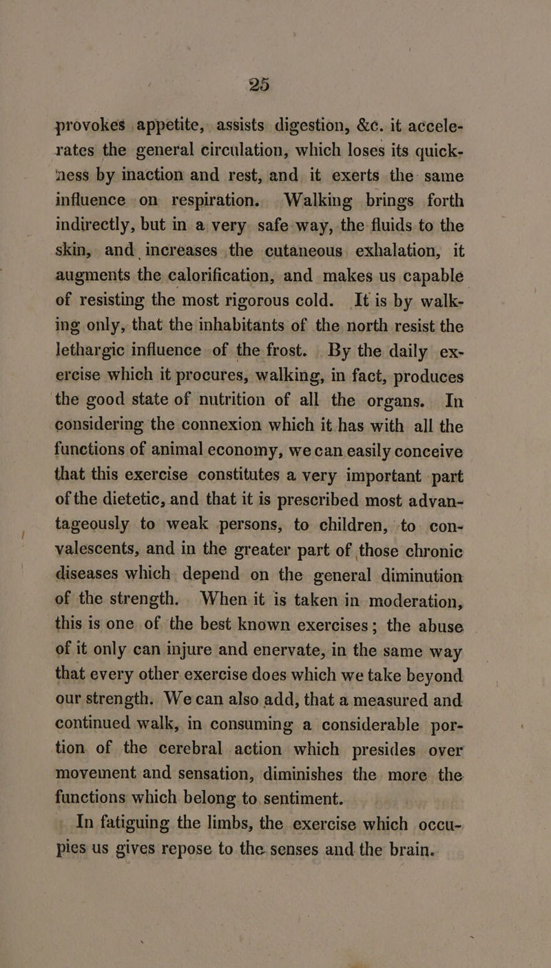 provokes appetite, assists digestion, &amp;c. it accele- rates the general circulation, which loses its quick- ness by inaction and rest, and it exerts the same influence on respiration. Walking brings forth indirectly, but in a very safe way, the fluids to the skin, and increases the cutaneous. exhalation, it augments the calorification, and makes us capable of resisting the most rigorous cold. It is by walk- ing only, that the inhabitants of the north resist the lethargic influence of the frost. _ By the daily ex- ercise which it procures, walking, in fact, produces the good state of nutrition of all the organs. In considering the connexion which it has with all the functions of animal economy, we can easily conceive that this exercise constitutes a very important part of the dietetic, and that it is prescribed most advan- tageously to weak persons, to children, to. con- valescents, and in the greater part of those chronic diseases which depend on the general diminution of the strength. When it is taken in moderation, this is one of the best known exercises; the abuse _ of it only can injure and enervate, in the same way that every other exercise does which we take beyond our strength. We can also add, that a measured and. continued walk, in consuming a considerable por- tion of the cerebral action which presides over movement and sensation, diminishes the more the functions which belong. to. sentiment. In fatiguing the limbs, the exercise which occu- pies us gives repose to the senses and the brain.