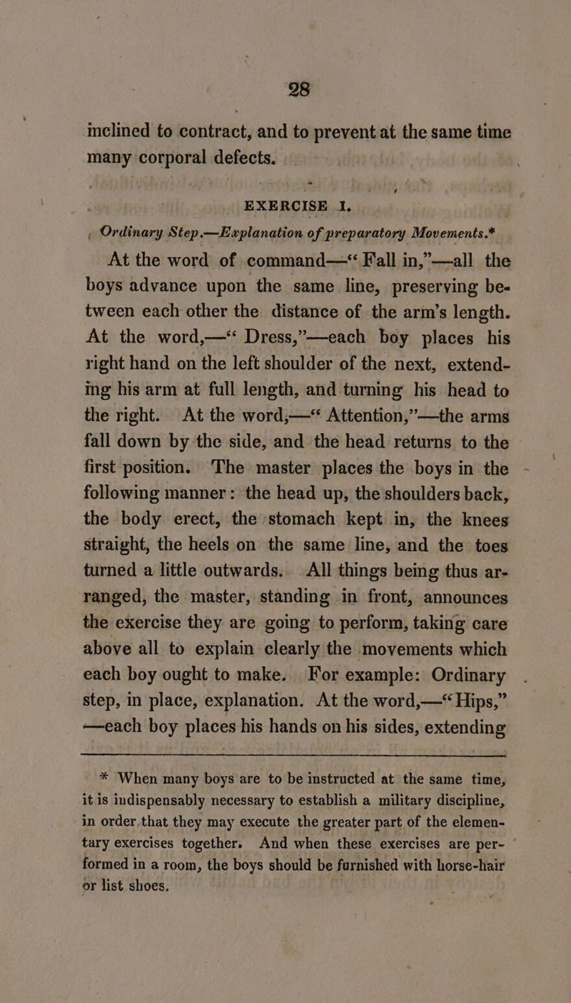 inclined to itthinicty and to rewent at the same time hey corporal defeote: ) EXERCISE 1. , Ordinary Step —Explanation of preparatory Movements.* At the word of command—“ Fall in,”—all the boys advance upon the same line, preserving be- tween each other the distance of the arm’s length. At the word,—*‘ Dress,”—-each boy places his right hand on the left shoulder of the next, extend- ing his arm at full length, and turning his head to the right. At the word;—* Attention,’—the arms fall down by the side, and the head returns to the © first position. ‘The master places the boys in the following manner : the head up, the shoulders back, the body erect, the stomach kept in, the knees straight, the heels on the same line, and the toes turned a little outwards. All things being thus ar- ranged, the master, standing in front, announces the exercise they are going to perform, taking care above all to explain clearly the ‘movements which each boy ought to make. For example: Ordinary step, in place, explanation. At the word,—‘ Hips,” ~——each boy places his hands on his sides, extending * When many boys are to be instructed at the same time, it is indispensably necessary to establish a military discipline, in order that they may execute the greater part of the elemen- tary exercises together. And when these exercises are per- | formed in a room, the boys should be furnished with horse-hair or list shoes,
