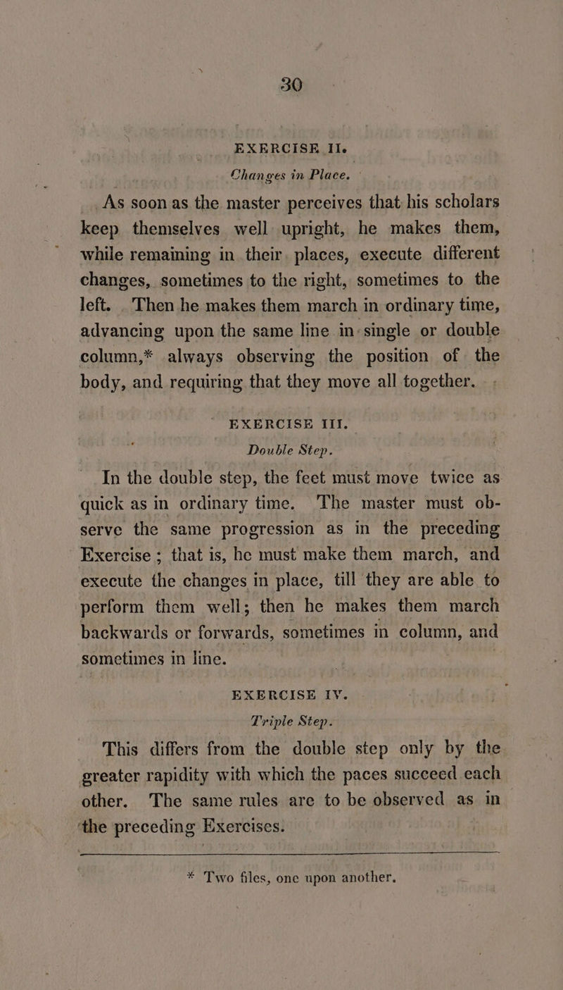 EXERCISE Il. Changes in Place. — _As soon as the master perceives that his scholars keep themselves well upright, he makes them, while remaining in their. places, execute different changes, sometimes to the right, sometimes to the left. . Then he makes them march in ordinary time, advancing upon the same line in-single or double column,* always observing the position of the body, and requiring that they move all together. EXERCISE III. Double Step. In the double step, the feet must move twice as quick as in ordinary time. The master must ob- serve the same progression as in the preceding Exercise ; that is, he must make them march, ‘and execute the changes in place, till they are able to perform them well; then he makes them march backwards or forwards, sometimes in column, and sometimes in line. | EXERCISE IY. Triple Step. This differs from the double step only by the greater rapidity with which the paces succeed each other. The same rules are to be observed as in the preceding Exercises. * Two files, one upon another.
