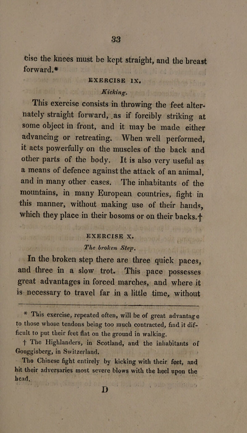 tise the knees must be kept straight, and the breast forward.* : | EXERCISE 1X, Kicking. | This exercise consists in throwing the feet alter- nately straight forward, as if forcibly striking at some object in front, and it may be made either advancing or retreating. When well performed, it acts powerfully on the muscles of the back and other parts of the body. It is also very useful as a means of defence against the attack of an animal, and in many other cases. The inhabitants of the mountains, in many European countries, fight in this manner, without making use of their hands, which they place in their bosoms or on their backs. t EXERCISE X. , The broken Step. ) : In the broken step there are three quick paces, and three in a slow. trot. This pace possesses great advantages in forced marches, and where it is- necessary to travel far in a little time, without _ * This exercise, repeated often, will be of great advantage to those whose tendons being too much contracted, find it dif- ficult to put their feet flat on the ground in walking. ¢ The Highlanders, in Scotland, and the inhabitants of Gouggisberg, in Switzerland. - The Chinese fight entirely by kicking with their. feet, a hit their adversaries most severe blows with the heel upon the head, / és
