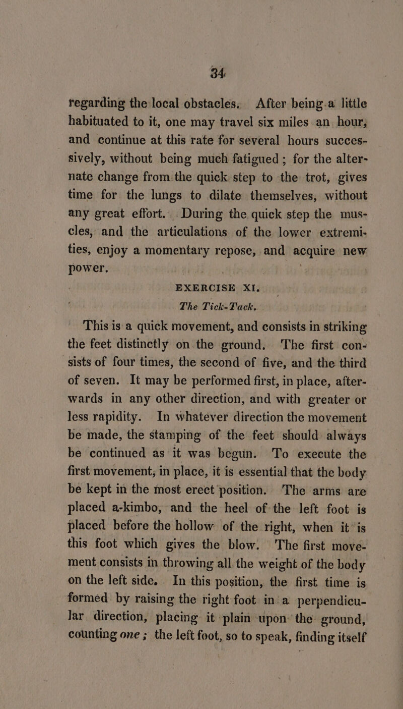 regarding the local obstacles. After being-a little habituated to it, one may travel six miles an hour, and continue at this rate for several hours succes- sively, without being much fatigued ; for the alter- nate change from. the quick step to the trot, gives time for the lungs to dilate themselves, without any great effort... During the quick step the mus- cles, and the articulations of the lower extremi- ties, enjoy a momentary repose, and acquire new power. : , EXERCISE XI. The Tick-Tack.. This is'‘a quick movement, and consists in striking the feet distinctly on the ground. The first con- sists of four times, the second of five, and the third of seven. It may be performed first, in place, after- wards in any other direction, and with greater or less rapidity. In whatever direction the movement be made, the stamping of the feet should always be continued as it was begun. To execute the first movement; in place, it is essential that the body be kept in the most erect ‘position. The arms are placed a-kimbo, and the heel of the left foot is placed before the hollow of the right, when itis this foot which gives the blow. The first move- ment consists in throwing all the weight of the body on the left side. In this position, the first time is formed by raising the right foot in a perpendicu- Jar direction, placing it plain upon: the ground, counting one ; the left foot, so to speak, finding itself