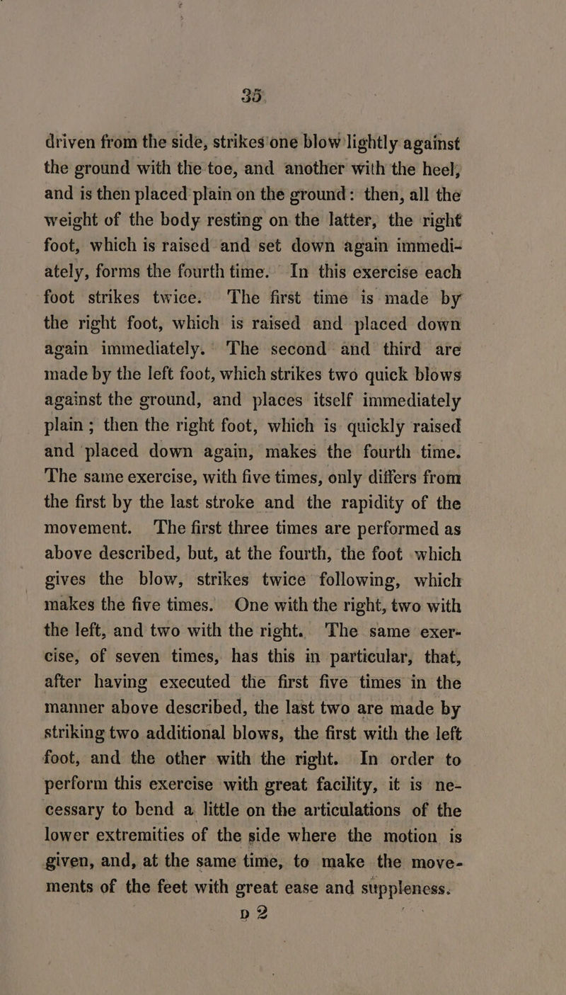 driven from the side, strikes'one blow lightly against the ground with the toe, and another with the heel, and is then placed plain on the ground: then, all the weight of the body resting on the latter, the right foot, which is raised and set down again immedi- ately, forms the fourth time. In this exercise each foot strikes twice. The first time is made by the right foot, which is raised and placed down again immediately. The second and third are made by the left foot, which strikes two quick blows against the ground, and places itself immediately plain ; then the right foot, which is quickly raised and ‘placed down again, makes the fourth time. The same exercise, with five times, only differs from the first by the last stroke and the rapidity of the movement. The first three times are performed as above described, but, at the fourth, the foot which gives the blow, strikes twice following, which makes the five times. One with the right, two with the left, and two with the right.. The same exer- cise, of seven times, has this in particular, that, after having executed the first five times in the manner above described, the last two are made by striking two additional blows, the first with the left foot, and the other with the right. In order to perform this exercise with great facility, it is ne- cessary to bend a little on the articulations of the lower extremities of the side where the motion is given, and, at the same time, to make the move- ments of the feet with great ease and stippleness. D2 che