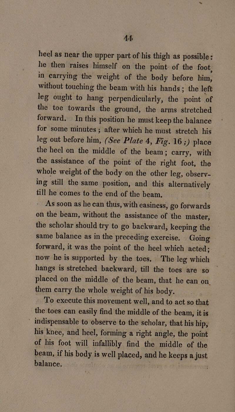heel as near the upper part of his thigh as possible he then raises himself on the point: of the foot in carrying the weight of the body before him, without touching the beam with his hands: the left leg ought to hang perpendicularly, the point of the toe towards the ground, the arms stretched forward. In this position he must keep the balance for some minutes ; after which he must. stretch his leg out before him, (See Plate 4, Fig. 16 ;) place the heel on the middle of the beam: carry, with the assistance of the point of the right foot, the whole weight of the body on the other leg, observ- ing still the same position, and_ this alternatively till he comes to the end of the beam. As soon as he can thus, with easiness, go forwards on the beam, without the assistance of ‘the master, the scholar should try to go backward, keeping the same balance as in the preceding exercise. Going forward, it was the point of the heel which acted; - now he is supported by the toes, The leg which hangs is stretched backward, till the toes are so placed on the middle of the beam, that he can on. them carry the whole weight of his body. | ~ To execute this movement well, and to act so that the toes can easily find the middle of the beam, it is ' indispensable to observe to the scholar, that his hip; his knee, and heel, forming a right angle, the point of his foot will infallibly find the middle of the beam, if his body is well placed, and he keeps a just balance. | | Bt o tl